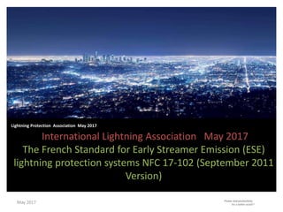 International Lightning Association May 2017
The French Standard for Early Streamer Emission (ESE)
lightning protection systems NFC 17-102 (September 2011
Version)
Lightning Protection Association May 2017
May 2017
 