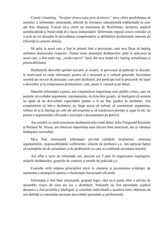 Cursul e-learning: “Învăţăm democraţia prin dezbateri” mi-a oferit posibilitatea să
asimilez o informaţie interesantă, diferită de formarea educaţională tradiţională cu care
am fost obişnuiţi. Cursul mi-a oferit un maximum de flexibilitate, deoarece implică
autodisciplină şi bunăvoinţă în a lucra independent. Informaţia expusă concis consider că
a avut un rol deosebit în dezvoltarea competenţelor şi abilităţilor profesionale marcate de
eficienţă şi caracter practic.

       Să aplic la acest curs a fost în primul rînd o provocare, care m-a făcut să înţeleg
utilitatea domeniului respectiv. Pentru mine domeniul dezbaterilor, pînă la aplicarea la
acest curs, a fost unul vag, „nedescoperit” încă, dar m-a tentat să-i înţeleg actualitatea şi
practicabilitatea.

     Dezbaterile dezvoltă spiritul inovativ şi creativ, te provoacă să participi la discuţii,
te motivează să cauţi informaţii, pentru că e necesară şi o cultură generală. Societatea
noastră are nevoie de persoane, care prin dezbateri, pot participa real la procesele de luare
a deciziilor şi la soluţionarea problemelor, care, poate îi vizează şi pe dînşii.

     Datorită informaţiei expuse, am conştientizat importanţa unei gîndiri critice, care ne
permite să evaluăm argumente, raţionamente, să detectăm greşeli, să înţelegem că aceasta
ne ajută să ne dezvoltăm capacităţile pentru a fi un bun jucător în dezbateri. Am
conştientizat că într-o dezbatere, pe lîngă aceea că trebuie să construieşti argumente,
trebuie să şi le înţelegi pe cele ale adversarului şi să reacţionezi prompt şi sigur la ele, iar
pentru o argumentare eficientă e necesară o documentare pe potrivă.

      Am urmărit cu mult entuziasm dezbaterea televizată dintre John Fitzgerald Kennedy
şi Richard M. Nixon, am observat importanţa unui discurs bine structurat, dar şi valoarea
limbajului nonverbal.

     Mi-a fost interesantă informaţia privind calităţile moţiunilor, structura
argumentelor, responsabilităţile vorbitorilor, stilurile de dezbateri ş.a. Am apreciat faptul
că exemplele ţin de actualitate şi de problemele cu care se confruntă societatea noastră.

      Am aflat o serie de informaţii noi, precum cei 5 paşi în organizarea respingerii,
stilurile dezbaterilor, greşelile de conţinut şi erorile de judecată ş.a.

    Consider utilă redarea principiilor eticii în căutarea şi prezentarea evidenţei, de
asemenea a strategiilor pentru o chestionare încrucişată eficientă.

     Informaţia a fost bine structurată, grupată logic, căci ne-a putut oferi o privire de
ansamblu vizavi de cum are loc o dezbatere. Noţiunile au fost prezentate explicit
deoarece a fost posibilă o înţelegere şi asimilare individuală a acestora întru obţinerea de
noi abilităţi şi cunoştinţe necesare dezvoltării personale şi profesionale.
 