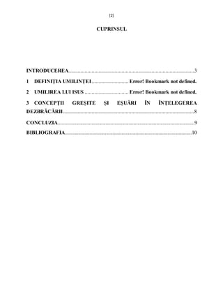 [2]
CUPRINSUL
INTRODUCEREA............................................................................................3
1 DEFINIŢIA UMILINȚEI........................... Error! Bookmark not defined.
2 UMILIREA LUI ISUS ................................ Error! Bookmark not defined.
3 CONCEPȚII GREȘITE ȘI EȘUĂRI ÎN ÎNȚELEGEREA
DEZBRĂCĂRII................................................................................................8
CONCLUZIA...........................................................................................................9
BIBLIOGRAFIA...................................................................................................10
 