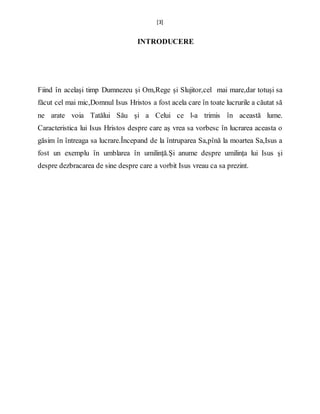 [3]
INTRODUCERE
Fiind în același timp Dumnezeu și Om,Rege și Slujitor,cel mai mare,dar totuși sa
făcut cel mai mic,Domnul Isus Hristos a fost acela care în toate lucrurile a căutat să
ne arate voia Tatălui Său și a Celui ce l-a trimis în această lume.
Caracteristica lui Isus Hristos despre care aș vrea sa vorbesc în lucrarea aceasta o
găsim în întreaga sa lucrare.Începand de la întruparea Sa,pînă la moartea Sa,Isus a
fost un exemplu în umblarea în umilință.Și anume despre umilința lui Isus și
despre dezbracarea de sine despre care a vorbit Isus vreau ca sa prezint.
 