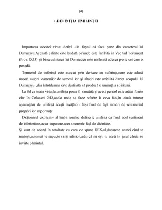 [4]
1.DEFINIȚIA UMILINȚEI
Importanța acestei virtuți derivă din faptul că face parte din caracterul lui
Dumnezeu.Această calitate este lăudată oriunde este întîlnită în Vechiul Testament
(Prov.15:33) și binecuvîntarea lui Dumnezeu este revărsată adesea peste cei care o
posedă.
Termenul de suferință este asociat prin derivare cu suferința,care este adusă
uneori asupra oamenilor de semenii lor și alteori este atribuită direct scopului lui
Dumnezeu ,dar întotdeauna este destinată să producă o umilință a spiritului.
La fel ca toate virtuțile,umilința poate fi simulată și acest pericol este arătat foarte
clar în Coloseni 2:18,acolo unde se face referire la ceva fals,în ciuda tuturor
aparențelor de umilință acești învățători falși fiind de fapt mîndri de sentimentul
propriei lor importanțe.
Dicționarul explicativ al limbii romîne definește umilința ca fiind acel sentiment
de inferioritate,acea supunere,acea smerenie față de divinitate.
Și sunt de acord în totalitate cu ceea ce spune DEX-ul,deoarece atunci cînd te
umilești,automat te supui,te simți inferior,arăți că nu ești tu acela în jurul căruia se
învîrte pămîntul.
 