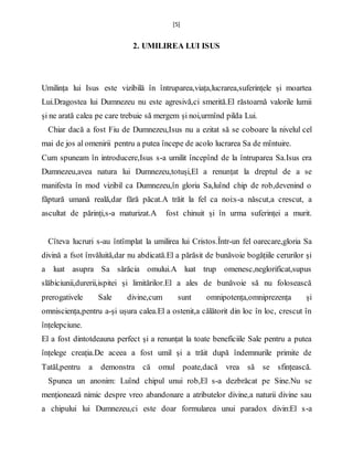 [5]
2. UMILIREA LUI ISUS
Umilința lui Isus este vizibilă în întruparea,viața,lucrarea,suferințele și moartea
Lui.Dragostea lui Dumnezeu nu este agresivă,ci smerită.El răstoarnă valorile lumii
și ne arată calea pe care trebuie să mergem și noi,urmînd pilda Lui.
Chiar dacă a fost Fiu de Dumnezeu,Isus nu a ezitat să se coboare la nivelul cel
mai de jos al omenirii pentru a putea începe de acolo lucrarea Sa de mîntuire.
Cum spuneam în introducere,Isus s-a umilit începînd de la întruparea Sa.Isus era
Dumnezeu,avea natura lui Dumnezeu,totuși,El a renunțat la dreptul de a se
manifesta în mod vizibil ca Dumnezeu,în gloria Sa,luînd chip de rob,devenind o
făptură umană reală,dar fără păcat.A trăit la fel ca noi:s-a născut,a crescut, a
ascultat de părinți,s-a maturizat.A fost chinuit și în urma suferinței a murit.
Cîteva lucruri s-au întîmplat la umilirea lui Cristos.Într-un fel oarecare,gloria Sa
divină a fsot învăluită,dar nu abdicată.El a părăsit de bunăvoie bogățiile cerurilor și
a luat asupra Sa sărăcia omului.A luat trup omenesc,neglorificat,supus
slăbiciunii,durerii,ispitei și limitărilor.El a ales de bunăvoie să nu folosească
prerogativele Sale divine,cum sunt omnipotența,omniprezența și
omnisciența,pentru a-și ușura calea.El a ostenit,a călătorit din loc în loc, crescut în
înțelepciune.
El a fost dintotdeauna perfect și a renunțat la toate beneficiile Sale pentru a putea
înțelege creația.De aceea a fost umil și a trăit după îndemnurile primite de
Tatăl,pentru a demonstra că omul poate,dacă vrea să se sfințească.
Spunea un anonim: Luînd chipul unui rob,El s-a dezbrăcat pe Sine.Nu se
menționează nimic despre vreo abandonare a atributelor divine,a naturii divine sau
a chipului lui Dumnezeu,ci este doar formularea unui paradox divin:El s-a
 