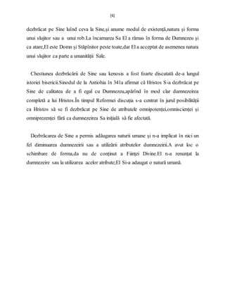[6]
dezbrăcat pe Sine luînd ceva la Sine,și anume modul de existență,natura și forma
unui slujitor sau a unui rob.La încarnarea Sa El a rămas în forma de Dumnezeu și
ca atare,El este Domn și Stăpînitor peste toate,dar El a acceptat de asemenea natura
unui slujitor ca parte a umanității Sale.
Chestiunea dezbrăcării de Sine sau kenosis a fost foarte discutată de-a lungul
istoriei bisericii.Sinodul de la Antiohia în 341a afirmat că Hristos S-a dezbrăcat pe
Sine de calitatea de a fi egal cu Dumnezeu,apărînd în mod clar dumnezeirea
completă a lui Hristos.În timpul Reformei discuția s-a centrat în jurul posibilității
ca Hristos să se fi dezbrăcat pe Sine de atributele omnipotenței,omniscienței și
omniprezenței fără ca dumnezeirea Sa inițială să fie afectată.
Dezbrăcarea de Sine a permis adăugarea naturii umane și n-a implicat în nici un
fel diminuarea dumnezeirii sau a utilizării atributelor dumnezeirii.A avut loc o
schimbare de forma,da nu de conținut a Ființei Divine.El n-a renunțat la
dumnezeire sau la utilizarea acelor atribute;El Si-a adaugat o natură umană.
 