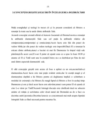 [7]
3.CONCEPȚIIGREȘITE ȘIEȘUĂRI ÎN ÎNȚELEGEREA DEZBRĂCĂRII
Mulți evangheliști și teologi în trecut cît și în prezent consideră că Hristos a
renunțat la toate sau la unele dintre atributele Sale.
Această concepție eronată afirmă că kenosis înseamnă că Domnul nostru a renunțat
la atributele dumnezeirii Sale sau cel puțin la atributele relative ale
omniprezenței,omnipotenței și omniscienței.Acest lucru este fals din punct de
vedere biblic,iar din punct de vedere teologic este imposibil.Dacă El a renunțat la
oricare dintre atribute,atunci a încetat să mai fie Dumnezeu în timpul vieții sale
pămîntești.În acest caz,El n-ar fi putut să spună ceea ce a spus în Ioan 10:30 și
anume că El și Tatăl sunt una în esență.Cristos nu s-a dezbrăcat pe Sine de nici
unul dintre aspectele dumnezeirii sale.
O altă concepție greșită este aceea că Isus a apărut ca un om,ascunzîndu-și
dumnezeirea.Acest lucru este mai puțin evident eretic,dar în esență neagă și el
dumnezeirea deplină a lui Hristos pentru că deghizarea implică o schimbare a
modului de existență a lui Hristos.Ea neagă faptul că Hristos a fost în același timp
Dumnezeu și om și dacă acest lucru este adevărat,atunci cum putea El să spună că
cine L-a văzut pe Tatăl?Această întreagă discuție este clarificată dacă ne aducem
aminte că relația și activitatea celor două naturi ale Domnului au de a face cu
doctrina unirii ipostatice.Doctrina kenosis se concentrează mai mult asupra faptului
întrupării Sale ca fiind necesară pentru moartea Sa.
 