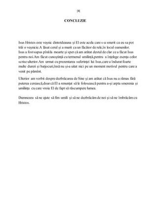 [8]
CONCLUZIE
Isus Hristos este veșnic dintotdeauna și El este acela care s-a smerit ca eu sa pot
trăi o veșnicie.A lăsat cerul și a murit ca un făcător de rele,în locul oamenilor.
Isus a fostsupus pînăla moarte și sper că am arătat destul de clar ce a făcut Isus
pentru noi.Am făcut cunoștință cu termenul umilință,pentru a înțelege esența celor
scrise ulterior.Am urmat cu prezentarea suferinței lui Isus,care a îndurat foarte
multe dureri și batjocuri,însă nu și-a uitat nici pe un moment motivul pentru care a
venit pe pămînt.
Ulterior am vorbit despredezbrăcarea de Sine și am arătat că Isus nu a rămas fără
puterea cerească,doarcă El a renunțat să le folosească pentru a-și arpta smerenia și
umilința cu care vroia El de fapt să răscumpere lumea.
Dumnezeu să ne ajute să fim umili și să ne dezbrăcăm de noi și să ne îmbrăcăm cu
Hristos.
 