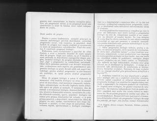 gresiste sint caracterizate in lumina cerin!,elor obiec_
tive ale. progresului social, si nu progresul'sociaiesie
caracterizat ca atare in lumina unor"valori inrlepen_
dente de acesta.
Doud mod,ele de progres
Pentru a pute_a fundamenta anunite principii cu
caracter_metodologic privind dezvdluirea criteriilor
progresului socjal,- vom cxamina, in prealabil, doug
modele de progres. mai amplu sLudiale si recun'oscuLe
ca alare de majoritatea ceicetdtorilor. Linul din aces-
Lea
,il"
consl,iLuie progresul biologic.
Elaborarea tczei evolrrqionisle a speciilor de cdtre
Darwin a avut o inriurire deosebib'de rnare asupra
ideii de progres. Dupd unii autori, ea ar fi deschi's o
noud perioadd in dezvoltarea concepliilor despre pro_
gres., modeluI biologic de progres sitlrirrdu-se'la baza
uner ,,legr" a progresului cu valabilitate universald.
Chiar dacd asemenea pretentii s-au dovedit neinteme:
iate, evidentierea unor aspecte ale problematicii pro-
gresului biologic se poate dovedi utild sub aspect'me_
todologic pentru studiul progresului in alte domenii
ale. realitS!ii, in spe!d peniru studiul progresului
social.
Ideea de progres biologic a putut fi elaboral,d in
momentul cind studiile biologice au atins un anumit
nivel de dezvoltare, cind anatdmia comparatd, embrio-
logia, paleontologia au dovedit legdtura dintre diferi-
tele specii de plante si animale. d
"r"-.rr." idee de
sintezd a revolutionat biologia, dernonstrind dimensiu-
nea istoricd a.domeniului acesteia, necesitatea de a stu_
dia diferitelevarietd,ti, specii, popula.tii biologice nu
numai prin prisma structurilor lor actuale, ci si prin
prisma geneticS, a dezvoltdrii, istoricitdtii lor. tdeea de
progres nu estg, a.sad.ar, coraclcrislicd unei elape em_
brronare a qtiinlei, ci unei etape de maburitate. Dez-
voltarea rapidd, spectaculoasd ; biologiei contempo_
34
rarro nu a inmormintat o asemenea idee, ci i-a dat noi
l,cnreiuri, eviden,tiind complexitatea progresului biolo-
gic si deschizind calea deZvdtuirii mecanismului intim
rr I trcestuia.
Analiz.a problernelor numeroase si complexe pe care le
lrrrne azi elaborarea unei teorii unitare a piogresului
lriologic nrr.este de_ competenta noastrd si-nu"consti-
Lrric un obiectiv al acestei lucrdri. Ne vorn mdrgini
rlc aceea doar la ciLeva concluzii la care aderd nrime"rosi
rrirt,uralisti si care pob prezenta o anumiLd insemnd-
[,irLe pentru stabilirea unor premise metodologice in cer-
cct,area progresului social.
t. Ideea progresului biologic trebuie, pentru a cd-
lrirt,a_ un caracter qtiintific, sd fie epurat[ de-teleologism,
rlc ideea unei ,,{inalitdli intime", a unei tendinte-mis-
l,rrrioase, nemateriale, a unei predestindri care impinge
cvolulia speciilor pe trepte tot mai inalte. Aqa cum'arald
rrn cercetdtor romAn al problemei, concep!,ia despre
scrrsuri evolubive nu are nimic comun cu
-finalismll:
,, lla re,flectd un fapt indiscutabil: evolu.tia unui grup
rraLural nu se desfdqoard la intimplare, cr merge pe o
irrrumitd cale determinati de interferen!,a qi llnterac-
lirrrrea factorilor evolu!iei. l,{otiunea de sens evolutiv
r:stc un concept rezultat prin generalizarea stiinlificd a
l'ltp Lelor"21,
2. Problema teoreticd cea mai impor.tantd a progre-
srrlui biologic este cea a stabilirii ciiteriilor ac-estiia.
l)iferili autori consider[ c[ criteriul determinant al
progresului biologic l-ar constitui f ie complexitatea cres-
lindd a organizdrii, fie creqberea gradulul de vitalitate,
l'ic l5rgirea ariei ecologice, fie gradul crescind de intel
gralitate, fie creslerea independentei fa!d de mediu etc.
Al,tii considerd mai multe din aceste criterii in imbi-
narea lor. Nu ne pu'r,em propune sd inbrdm mai adinc in
aceastd dezbatere. Remarcabil este insd laptul cd formu-
lareadiferitelor criterii ale progresului biologic clecurge
din judecdli,,de fapt", din analiza esentei fenomenului
. ^]t-8. S!ugron,,Strrrl a evolutiei, BucurcgLi, Editura politicd,
1965, p. 154.
35
 