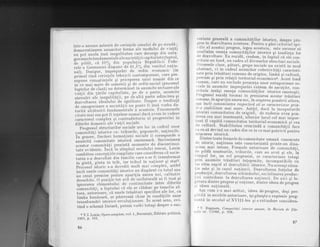 intr-o anume mdsurd de cerintele omului de pe stradd;
Jemo"tatirarea anumitor forme ale modului de via!'d)
;;";;a anula insd ineqalitatea care decurge din anta-
on,-ri*rn"l e f und ament a le a I e soc iet a ( ii capital ist e(fap ttt I'
if" ril'.f a. .e tO% aitt populal ia R-epublicii Fede-
;;"; G;;*aniei'iispune'de 41,4ofo din venit ul .naIio-
;;l). Desigur, imprciurdri de ord in economic (in
primul rind cerin.bele tehnicii contemporane? care.pre-
i;;;;;
-cunostintele
si prit'eperea rrnui nnmAr din ce
;;;-;;i;;'. d" onh.*i; qi de ordin social (procesul
i,rntelor de clas[) au determinat in anumite sectoare a]e
"iiiii"ai" tdrilJ capilaliste, pe de o parle, anumile
ri."ruri ttl inegaliiegii, pe'cle altd paite adincirea q,i
A;;;;li"t;" idea'iulrrj
'cle
egaliLaLe' Despre o {endirrll5
de omosenizare a socieLdLii nu poale I'i jnsa vorba da-
i*ite "i.ltrririi
fundamentale i acesLeia' Fenomenele
;;i;i; *ui t.t* pot f i inlelese numai dacd avem in vedere
.-t".t.t"f coniplex qi'contradictoriu al progresului in
;;i;ii; Jn*."ii ale vietii sociale'
FroElesul st'ructuriloi sociale are loc in cadrul unor
"""l,t"'itAf,i
istorice ca : triburile, popoarele' naliunile'
i;';;;.t;' fiecdrei formaliuni sociale ii corespunde o
*nu"titI comunitate istoricd omeneasci' Succestunca
;;;*i;;-.;otiier-i prezinlS momente dc disconlinui-
t"ii"."iJ""i.. inie'la sf irqitul secolului lrecul, Lenin
.i*frit." ."ncept,iile simpiiste care considerau cI socie-
;;i;; - ; clezvoftlt din familie care s-ar fi transformat
in eintd. qinLa in trib, iar lribrtl in.na!iune si stat3'
pro"cesul iitoric s_a dovedib mult mar complex, astlel
i".ft"""Lrc comunitdti istorice au dispdrut cu totul sau
"li
.rn"l premise peib.,t aparilia unora noi, cal italiv
deoscbite. O pozi,ie toL atit de unilaberald ar lr insa.Et
innorur"u elementului de continuitate intre diferite
i?-""liatt, aTupt"l"i cd ele se cl[desc.pe temelia al-
;;;;;;;i.'tioare,'cb. unele trdsflturi specifice ale lor' ca
ii*n" bunS.oarf, se pdstreazI chiar in condiliile unor
transform[riistoricerevolutionare.InacestSensTeYl-
tind o schemS. liniar6, putem vorbi totuqi despre o suc-
3 V.I . Lenin , Op ere complete ,vol ' 1 , Bucureqti '
Editura politicd'
1963, P. 151.
86
,resiurte.general{ a comunit4ilor istorice, despre pro-
gre.s in- dezvoltarea acestora. pentru a gdsi'"rituii"l'rO"_
, ific.al acestui progres, Iegea acestuial este necesar sd
unalrzdm esenta comuniLdtilor isLorice si tendinta jor
rle dezvolLare. Ea rezidd, credem, in fapiul cd ele con_
slituie un fond, un cadru al diverselor siructuri sociale.
i)iversele cJase, pdturi, grupe sociale nu existd i"
^oa
rbstrac-b, ci in cadrul anumitor colectivitdti caracteri-
zate prin.trdsdturi comune de origine, limbi qi culturd,
I)recum si prin rela!ii teritorial-eionomicea. Acest fond
(romun, care nu exclude prezenta unor antagonisme so_
r,iale in anumite imprejurdri ex!1em de as5u,tite, .o"_
slituie insdsi esenta comuniid!ilor istorice omenesti.
l'rogresul rezidd tocmai in preiizarea aceslor trdsdt'uii
n mne, t n ap ar i pi a uno r a no i,-.t n cr es ter e q, p o nd,er ii alto r a,
(sa incit comttnttatea respectivd. sit se caracterizeze prin_
tr-o stabilitate mai mari. AstIel, dacd Ja inceputurile
isloriei comunitalea de origine,'de ruderue avea pon_
rlerea cea mai insemnatd, ulterior locul cel mai i-p;;_
lant il capdtd comunitatea teritorial-economic5 si'cen
rle culturd. Stabilitatea crescindd a comunitdtif t"""
ca ea s5. devind un cadru din ce in ce mai potrivit'pentru
rniscarea istoricd.
Dintre toate formele de comunitate umand cunoscute
rlc istorie, na!iunea este caracterjzabd printr_un dina_
nrrsm mal rntens. Formele anterioare le comunititi.
,lc pildd, neamurile, triburile, care au avut si ete, id
I rmpu I lor,. un rol progresist, se caraclerizau toiusi
1,rin anumiLe Lrbsdluri-intepenite, incompatibile J-u
rrn ritm rapid al dezvoltdrii-istorice. Nuaceeasisitua-
I ie
-este
si in cazul natiunii. Dezvoltarea iorielor Je
l,roduc!,ie,.dezvol t ar.ea schimbului, soc ializarea produc_
liei contribuie la dezvoltarea natiunii. De aici si Ie_
girtura dintre pro-gres si natiune, dintre icleea a" prog"es
si ideea na.tionald.
Aga cum s-a mai ardtat, ideea deprogres, desi pre_
rsrititd in secolele anterioare, isi gdseste o expresie preg_
rrirnt[ ln secolul al XVIII-lea si o extindere considera_
f.T. Sugnaru, Comunitdli istorice Lrmane, ln Repista de filo-
;'.,,lie nr. 711966, p. gA8,
87
 