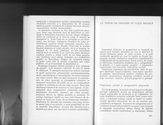 temporale a fenomenelor sociale, rdminindla ierarhia
diverselor structuri si a elementelor lor. El alunecd
astfel pe- pfnta colcluziei de a opune structura istoriei,
caracteristicd multor structuralisti.
O asemenea concluzie nu este ins[ justificatd, deoa-
rece, dup[ cum diversele ]inii de dezvoltare se core-
leazd in ansamblul structurii sociale, timpii cor6spun-
zitori se coreleazi ;i ei intr-un timp al istoriei in
ansamblul ei. Acest timp nu se confundfl cu cel astro-
nomic sau biologic. Categoria filozoficd de timp ge-
neralizeazfl anumite relalii temporale concrete
-(sr!c-
cesiune, simultaneitate, durat5, ritm) ailt la nivelul
fiecdrui domeniu al vietii sociale, cit si al acesteia ln
lntregul ei. In fond,
'problema
nu este schimbatd
radical dac5. ne referim la un nivel sau altul, deoarece
condilia pentru a -putea vorbi de un timp propriu
este existenla unui sistem 'inchegat, cu o modalitate
proprie de dezvoltare. Despre un asemenea sistem
se poate vorbi atit la nivelul economiei sau vietii
politice, cit qi al societ[lii in ansamb]ul ei.
_ Existenla timpului istoriei permite si acea ,,td.ietur5
de esent5.'i, acei" sectiune verticald li care se referi
L. Althusser. O asemenea sectiune nu trebuie inteleasd
in spirit mecanicist, presupunind contemporaneitatea
strict calendaristicfl a articulatiilor diverselor domenii
ale vielii sociale. Este un fapt recunoscut ln unanimi-
tate de cdtre marxisti cd schimbdrile calitative in
domeniul economiei, de pild[, nu au un corespondent
imediat la celelalte nivele ale vietii sociale. Dacd insd
lntelegem termenul de sectiune in sens figurat, el pre-
supunind doar ingemdnarea ritmurilor,sensurilor,
tendin!elor diverselor domenii ale vietii sociale,
secliunea devine pe deplin posibild si necesard. ln
aceeasi intelegere capdtd un sens real termenii de rd-
minere in urmd sau ayans, de accelerare sau intlrziere.
Realitatea lor decurge din existenta unui timp istoric
ln sensul larg al cuvintului, a unor posibilitd,ti pe care
le deschide dezvoltarea istoric5, din folosirea intr-o
mdsurd mai mare sau mai micd a acestor posibilitdli"
$ 5. TrpuRr DE PROGRES irV VrnlA SOCTALA
Caracterul dialectic al progresului se exprimS. nu
numai prin formele deosebite pe care le imbracd in
fiecare domeniu aparte al vietii sociale, ci si prin
trdsdturile specifice pe care le capdti in fiecare for-
ma!,iune sociald. Protestind impotriva simplificirilor
evolutioniste de tip spencerian, Lenin putea, de aceea,
sd sublinieze necesitatea studiului nu a ,,progresului"
in general, ci a unui anumit ,,progres", a progresului
caracberistic unei amintite formatiuni sociale.
Numeroase argumente ale adveriarilor ideii de pro-
gres ignoreazd tocmai existenta unor tipuri specifice
de progres, absolutizeazd anumite trds{turi ale pro-
gresului caracteristice anumitor orlnduiri sociale si
trag concluzii negative privind progresul in generai.
Proprietatea privatd ;i antagonismele progresului
Un tip de progres, in scnsul cel mai larg al cuvintului,
priveste orinduirile bazate pe proprietatea privat{
asupra- mijloacelor de producLie si pe exploatare. Cu
toate deosebirile esen!iale existente intre aceste orin-
duiri, o trdsdturd comuni rezidi in faptul c[ contra-
dic,tiile specifice dezvoltdrii lor au un caracter pre-
cumpdnitor antagonist. No,biunea de antagonism are in
literatura de specialitate diferite accep!ii, care incearcd
sd cuprindd contradic!ii adesea destul de diferite
(contradiclii dintre exploatatori si .exploata,ti, dintre
103
 