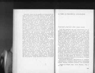Gcncralul umau nu este, agadar, un minunchi de in-
susiri permanent,e qi imuabile. Omul si insuqirile sale,
valorile spiriluale ca si cele materiale iqi au istoria
lor. f.lrnanul nu poale fi redus la niyelul individului,
desprins dc social si cu atit rnai prilin rimanul nu poate
s5-qi subordoncze socialul. 0 datd ou rela!iile sociale
se schirnbd si omul care le concret,izeazd, omul con-
ceput ca an.qarnblu dinamic derela,t,ii sociale. inper-
speotr,iva socialismului si comunisrnului, care inldburi
barierele din calea dezr.oltilrii multilaterale a ornului,
ne apare cu claritate ceea ce a fost uman in inLreaga
istorie a societ5!,ii, ceea ce se piisLreazii ? pregitind
si condibionind o nou5 inflorire a omului. Comunismul
pl;.meadqt,e un Lip de om ln care se concentreazd valo-
rile pozitive ale treculului ridicate Ia un grad
superior pi eliberate de limitele irnpuse de proprietatea
privat,[ asupra mijloacelor de produc[,ie. Trdsdturi
etice general umane ca altruismul, bunltatea, sim-
patia au posibilitatea sd se exercite fa.td de om in
genere in momentul in care dispar clasele.
In unul din romanele sale, John Steinbeck vorbea
despre ll[cirile pref,ioase ale umanitltii, care persist5
chiar in noaptea opacd a Lrnor condi!,ii profund vitrege.
Steinbeck crcdea atunci ln aceste fl5cdri, in necesi-
batea lntre,tinerii 1or, dar ceala prea deasi a lumii
'pe care o zugrivesle l-a ficut sd creadS. cI nu existd
o comrlnilalc a lumii-lii, ci cii fiecare iqi poartd flacdra
proprie, ,,singuratica iui flacdr[ proprie" " Ana]iza
qtiinlifici a istoriei dovedeqte insd cd acesle fldcdri
nu sint intimplirtoare si izolate. Fiecare eLapd a pro-
gresului social aduce noi elemente ale umanului,
adesea lntr-o form[ greu vizihild, adesea deformate
sau coplegite de impreJurdri neprielnice. in ansamblul
lor, ele pregiitesc totupi adeviirata renaqtere a omului.
$ .7 OMUL $r PROGRESUL CtVrLrZATrEr
Consecin{,ele progresului tehnic asu,pra ontu,lui
tlnul din aspectele oele mai caracter.istice al{l ra-
portului dintre_ om ;-i progresul social privesLe pro-
blema.prggresului tehnic, a consecintclor sale asripra
omului. Consideraliile anterioare au'eviclenliat rolul
esen,tial al tehnicii, al progresului tehnic irr ansam-
blul concep!,iei materialiste asupra isl,oriei. Unele
fenomene ale vie,tii conternporane, unele consecinte
sociale ale progresului tehnii in [,drlle capitaliste au
alimentat insd opinia cd de-zvoltarea rapidb a tehnicii
ar avea drepI efccl muLi]area spiriluali a omului.
Intre tehnicd.qi.orn s-ar dezvolta-deci rrn anldgonism
cu manifestdri din ce in ce mai grarre, care ar constitui
haza unei adevdrate tragedii a corrtemporaneitiitii.
Problema _r!_i__a{e
izvoare mai vechi. La inceprriul
secolului al XIX-lea miscdrile Iudite si-au maniiestat
revolta gi totod-a1,5. neputin!a impoiriva
""pit"tir-
mului,-indreptindu-qi furia lor distrugdtoare impotriva
masinilor care, dupd cum considerau ei, i-ar condamna
la qomaj . Comentind aceste miqcdri, Marx amintea cd
,,e nevoie de timp si de experien,t[ pind ce rnuncitorul
inva[,d sI distingd masina de folosirea ei capitalistd
si sd atace. nu mijlocul material de produclie, ci forma
social5 de exploatare a lui"1.
Dezvoltarea ulterioard a masinismului in condiliile
capitalismului a indreptat aten,tia asupra caracLerului
par,tial, uniform, monoton al muncii, care transformd
.^_1K_.Marx qi F.Engels, Op+e, vol.2J, Bucureqti, 1g66, p.
437-438,
145
 