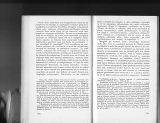 Unele date ulterioare ale etnografiei au fdcut ca in
prezent sd se renun!,e la imp[rlirea comunei primitive
in sdlbdticie qi barbarie. De altfel, qi Engels, Ia inceputul
c5rlii sale, sublinia c{ impdrlirea luiMorgan rdmine
valabil5 doar atita timp cit un material mult mai
bogat nu va impune schimbdri. In ceea ce priveste no,ti-
unea de civilizalie, ea a fost, intr-operioadd,maipulin
cercetatd in literatula marxistd ca o categorie socio-
logic[ aparte, in ]umina noii experien,te istorice qi
indeosebi a apari!,iei unor noi forme de civilizalie -
cea socialistd qi comunist5s. Unii cercetS.tori au con-
fundat noliunea de civilizalie cu acea de culturS" sau,
c[utind s-o disting[, au restrins-o excesive. In mod
curent, no!iunea de civilizalie se raporteazd insd Ia
nivelul culturii materiale, al tehnicii, la modul de via,td,
de munc5, de comportare. ln acest sens, unii autori au
elaborat ideea unei opozi,tii permanente, organice intre
culturd qi civiliza!ie, menitd sd acrediteze superioritatea
fenomenului cultural qi independenla lui fa,td de orice
determinare materiald. In aceste concep,tii, civiliza-
lia este asemuitd unui vapor a c5.rui direclie ar trebui
datd de cdtre culturl sau, parafrazindu-ul pe Aristotel,
unui bloc de piatrd care trebuie sd capete formd prin
inspira!ia sculptorului. Civiliza,tia ar da omenirii
8 Una din relativ pulin numeroasele lucrdri marxiste care
analizeazd aceaste no{iune este Introd,ucerea i,n sociologia cul-
turii de C.I.Gulian apdrutd in 7947 . Combdtindu-l pe Spengler,
autorul arati c6.,,Civilizalia nu este cituqi de pu$in o faz[ tir-
zie a culturii, ci este ins5.qi baza ei materialS." (p.11). El aratd,
de asemenea, cd ,,distincliadintre tcivilizalier gi <culturdr este
justd atita timp clt nu cap5.td un caracter de antitez[ fixi, ra-
dicald qi prin aceasta necorespunz[toare faptelor" (p.13).
Subliniind de asemeneaunitatea dintre cultur[ qi civiliza-
tie, intr-un studiu mai recent Al.Tdnase consideri cd nota spe-
cifich a civilizafiei e datd de intruchiparea elementelor de cul-
turl ln moduri de viald, de munch qi de comportare. Civilizalia
e;te cultura,,in actu". (Vezi tn aceastd privinld studiul: CuJ-
tird 9i cie'iliza.tie publicat in revista Lupta de clasd nr.|2/1967).
s Menliondm in aceasti privinld pdrerea lui G.Franlev dup{
care noliunrja de civilizalie se utilizeazd,,pentru caracterizarea
nivelului atins in dezvoltarea relaliilor sociale, in domeniul
politic Si juridic".
150
doar o'rezervd ile energie, a c5rei ut'ilizare, orjentare
ar. f.i in intregime determinate de valori culturale,
spirituale. lupd O. Spengler, civilizalia ar fi faza
ultim5, de declin, a cultufii, cind ea se realizeazd in
afar5., eprrizindu-Ei astfel posibilitd!ile ei interne.
Iar dupd C. Rddulescu-Motru, ,,caracterul distinctiv
,intre culturd qi_civiliza!iune std in aceea cd una,
,cultura,
.
pitrunde adinc Iirea poporului, pe cind
.civiliza.tiunea st5. nurnai la supiafatd"ro.
Mergind pe aceastd linie, sociologul american
R.M. Mac Iver qi sociologul german A. Weber reduc
civiliza!ia la rolul de:sipp1r, aparat, de tehnici. Ei con-
'siderd astfel cd domeniul civilizaliei ar cuprinde acele
.obiecte'si mecanism'e cate nu satisfac prin ele insele
.anumite neoesit6,ti, ci servesc doar ca mijloc pentru
satisfacerea acestora. De pildd, tiparul ar aparline
civiliza!iei, deoarece nu satisface direct anumite
nevoi, ci serveqte ca intermediar pentru multiplicarea
unor opere literare care de-aliia ele ar satisface aceste
nevoi. Cultura ar cuprinde, dupd pdrerea autorilor cita!i
mai sus, domeniul acelor lucruri de care omul are
nevoie ca atare, care nu m'ai servesc ca intermediar
pentru producerea unei satisfac,tii, ci o produc direct;
ea ar fi, dupd expresia autorilor respectivi, domeniul
roC.R5dulescu-Motru, Cultura rom(ind. gi politicianismul,
Bucurregti, Librdria Socec, 1904, p.65.
Problema raporlulul dintre civilizatie Ei culturh a ocunat
rln Ioc cenlral in gindirea filozoficd gi sociale din tara noastla.
Concep-!iile junimiste,- teoria maioresiiand a formelbr firltond,
semdndt-orismul, gindirismul, cu toate deosebirile esenliali
dintre ele, au avut drept notd comuni o anurnitd tendintide
tradilionalism rural, caie-qi gdsea justificarea teoreticd in'opo-
zi{ia dinlre,civilizafie gi culturd. O asemenea tendin!d a fbst
combdtulA de acei reprezenlan{i inainlaIi ai culturii rirmAnesti
c.are-gi dideau seama cI viitorul ldrii,
-inclusiv
al culturii 6i,
depinde de dezvoltarea forlelor de produc!ie, a industriei,-i cii
vilizaliei. Teoria opozi,tiei dintre
-civilizlfle
qi culturd a tost
respi$;d, de_aceea, de oameni de culturd caC.bobrogeanu_Ghe-
rea, 9_ugen Lovinescu, Petre Andrei, Tudor Vianu, i4ihai Ra-
Ie.a- (Vtzi in aceastd privin.td studiul lui Z.Ornea Culturdlsi ci-
v-ilizalie in filozofia burghezd din Romrinia d,in Repista de fitozo-
f ie nr.1111965.)
151
 
