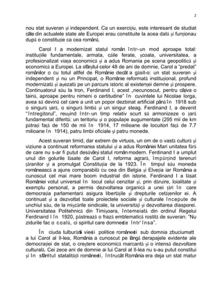 2


nou stat suveran şi independent. Ca un exerciţiu, este interesant de studiat
câte din actualele state ale Europei erau constituite la acea dată şi funţionau
după o constituţie ca cea română.
       Carol I a modernizat statul român î ntr- un mod aproape total:
instituţiile fundamentale, armata, căile ferate, şcoala, universitatea, a
profesionalizat viaţa economică şi a adus Romania pe scena geopolitică şi
economică a Europei. La sfârşitul celor 48 de ani de domnie, Carol a “predat”
românilor o cu totul altfel de Românie decât a găsit-o: un stat suveran şi
independent şi nu un Principat, o Românie reformată instituţional, profund
modernizată şi aşezată pe un parcurs istoric al existenţei demne şi prospere.
Continuatorul său la tron, Ferdinand I, acest „necunoscut, pentru câţiva o
taină, aproape pentru nimeni o certitudine” î n cuvintele lui Nicolae Iorga,
avea să devină cel care a unit un popor dezbinat artificial până î n 1918 sub
o singură ţară, o singură limbă şi un singur steag. Ferdinand I, a devenit
“ întregitorul”, reuşind î ntr- un timp relativ scurt să armonizeze o ţară
fundamental diferită: un teritoriu şi o populaţie augumentate (295 mii de km
pătraţi faţă de 150 de mii î n 1914, 17 milioane de locuitori faţă de 7.7
milioane î n 1914), patru limbi oficiale şi patru monede.
       Acest suveran timid, dar extrem de virtuos, un om de o vastă cultură şi
viziune a continuat reformarea statului şi a adus României Mari unitatea fără
de care nu s-ar fi putut desăvârşi statul român modern. Ferdinand I a umplut
unul din golurile lăsate de Carol I, reforma agrară, î mp ă r ţind terenuri
ţăranilor şi a promulgat Constituţia de la 1923. Î n timpul său moneda
românească a ajuns comparabilă cu cea din Belgia şi Elveţia iar România a
cunoscut cel mai mare boom industrial din istorie. Ferdinand I a lăsat
României votul universal î n locul celui cenzitar şi, prin dăruire, loialitate şi
exemplu personal, a permis dezvoltarea organică a unei ţări î n care
democraţia parlamentară asigura libertăţile şi drepturile cetăţenilor ei. A
continuat şi a dezvoltat toate proiectele sociale şi culturale î ncepute de
unchiul său, de la mişcările sindicale, la universităţi şi dezvoltarea diasporei.
Universitatea Politehnică din Timişoara, î ntemeiată din ordinul Regelui
Ferdinand I î n 1920, păstrează o frază emblematică rostită de suveran: ”Nu
zidurile fac o c o al ă , ci spiritul care domnee e î ntr‘ î nsa”.
                                                 t
       Î n ciuda tulburării viee politice românee sub domnia zbuciumatt
                             ă    ii               ti
a lui Carol al II-lea, România a cunoscut pe lângă derapajele evidente ale
democraţiei de stat, o creştere economică marcantă şi o intensă dezvoltare
culturală. Cei zece ani de domnie ai lui Carol al II-lea nu s-au putut constitui
şi î n sfârritul statalităţii românee î ntrucât România era deja un stat matur
                                     ti,
 