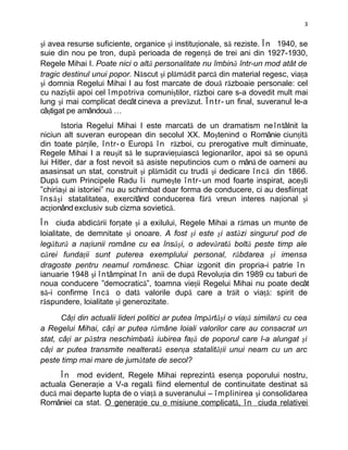 3


şi avea resurse suficiente, organice şi instituţionale, să reziste. Î n 1940, se
suie din nou pe tron, după perioada de regenţă de trei ani din 1927-1930,
Regele Mihai I. Poate nici o altă personalitate nu îmbină într-un mod atât de
tragic destinul unui popor. Născut şi plămădit parcă din material regesc, viaţa
şi domnia Regelui Mihai I au fost marcate de două războaie personale: cel
cu naziştii apoi cel î mpotriva comuniştilor, război care s-a dovedit mult mai
lung şi mai complicat decât cineva a prevăzut. Î n t r- un final, suveranul le-a
câştigat pe amândouă …
        Istoria Regelui Mihai I este marcată de un dramatism ne întâlnit la
niciun alt suveran european din secolul XX. Moştenind o Românie ciunţită
din toate părţile, î ntr- o Europă î n război, cu prerogative mult diminuate,
Regele Mihai I a reuşit să le supravieţuiască legionarilor, apoi să se opună
lui Hitler, dar a fost nevoit să asiste neputincios cum o mână de oameni au
asasinsat un stat, construit şi plămădit cu trudă şi dedicare î nc ă din 1866.
După cum Principele Radu î i numeşte î ntr- un mod foarte inspirat, aceşti
”chiriaşi ai istoriei” nu au schimbat doar forma de conducere, ci au desfiinţat
î ns ăş i statalitatea, exercitând conducerea fără vreun interes naţional şi
acţionând exclusiv sub cizma sovietică.
Î n ciuda abdicării forţate şi a exilului, Regele Mihai a rămas un munte de
loialitate, de demnitate şi onoare. A fost şi este şi astăzi singurul pod de
legătură a naţiunii române cu ea însăşi, o adevărată boltă peste timp ale
cărei fundaţii sunt puterea exemplului personal, răbdarea şi imensa
dragoste pentru neamul românesc. Chiar izgonit din propria-i patrie î n
ianuarie 1948 şi î ntâmpinat î n anii de după Revoluţia din 1989 cu taburi de
noua conducere ”democratică”, toamna vieţii Regelui Mihai nu poate decât
să-i confirme î nc ă o dată valorile după care a trăit o viaţă: spirit de
răspundere, loialitate şi generozitate.

       Câţi din actualii lideri politici ar putea împărtăşi o viaţă similară cu cea
a Regelui Mihai, câţi ar putea rămâne loiali valorilor care au consacrat un
stat, câţi ar păstra neschimbată iubirea faţă de poporul care l-a alungat şi
câţi ar putea transmite nealterată esenţa statalităţii unui neam cu un arc
peste timp mai mare de jumătate de secol?
      Î n mod evident, Regele Mihai reprezintă esenţa poporului nostru,
actuala Generaţie a V-a regală fiind elementul de continuitate destinat să
ducă mai departe lupta de o viaţă a suveranului – î mplinirea şi consolidarea
României ca stat. O generaţie cu o misiune complicată, î n ciuda relativei
 