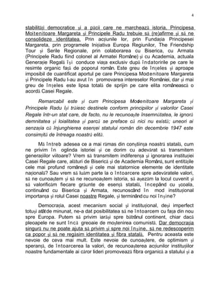 4


stabilităţi democratice şi a păcii care ne marchează istoria, Principesa
Moit enitoare Margareta şi Principele Radu trebuie să (re)afirme şi să ne
consolideze identitatea. Prin acţiunile lor, prin Fundaţia Principesei
Margareta, prin programele Iniţiativa Europa Regiunilor, The Friendship
Tour şi Serile Regionale, prin colaborarea cu Biserica, cu Armata
(Principele Radu fiind colonel al Armatei Române) şi cu Academia, actuala
Generaţie Regală î ş i conduce viaţa exclusiv după î ndatoririle pe care le
resimte organic faţă de poporul român. Este greu de î n ţ eles şi aproape
imposibil de cuantificat aportul pe care Principesa Moct enitoare Margareta
şi Principele Radu l-au avut î n promovarea intereselor României, dar şi mai
greu de î n ţ eles este lipsa totală de sprijin pe care elita românească o
acordă Casei Regale.

      Remarcabil este şi cum Principesa Moo         tenitoare Margareta şi
Principele Radu îşi trăiesc destinele conform principiilor şi valorilor Casei
Regale într-un stat care, de facto, nu le recunoaşte însemnătatea, le ignoră
demnitatea şi loialitatea şi parcă se preface că nici nu există; uneori ai
senzaţia că înjunghierea esenţei statului român din decembrie 1947 este
consimţită de întreaga noastră elită.
      Mă î ntreb adesea ce a mai rămas din conştiinţa noastră statală, cum
ne privim î n oglinda istoriei şi ce dorim cu adevărat să transmitem
generaţiilor viitoare? Vrem să transmitem indiferenţa şi ignorarea instituţiei
Casei Regale care, alături de Biserică şi de Academia Română, sunt entităţile
cele mai profund româneşti şi cele mai statornice elemente de identitate
naţională? Sau vrem să luăm parte la o î ntoarcere spre adevăratele valori,
să ne cunoaştem şi să ne recunoaştem istoria, să aşezăm la locul cuvenit şi
să valorificăm fiecare grăunte de esenţă statală, î ncepând cu şcoala,
continuând cu Biserica şi Armata, recunoscând î n mod instituţional
importanţa şi rolul Casei noastre Regale, şi terminând cu noi î n ş ine?
       Democraţia, acest mecanism social şi instituţional, deşi imperfect
totuşi atât de minunat, ne-a dat posibilitatea să ne î ntoarcem cu faţa din nou
spre Europa. Putem să privim iarăşi spre bătrânul continent, chiar dacă
pleoapele ne sunt î nc ă greoaie de moştenirea comunistă. Dar democraţia
singură nu ne poate ajuta să privim şi spre noi î n ş ine, să ne redescoperim
ca popor şi să ne regăsim identitatea şi fibra statală. Pentru aceasta este
nevoie de ceva mai mult. Este nevoie de cunoaştere, de optimism şi
speranţă, de î ntoarcerea la valori, de recunoaşterea acţiunilor instituţiilor
noastre fundamentale ai căror lideri promovează fibra organică a statului şi a
 