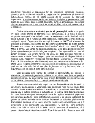 5


conştiinţei naţionale şi separarea lor de interesele personale mărunte,
partinice şi de multe ori meschine, deghizate î n promisiuni şi discursuri
submediocre menite să ne abată atenţia de la lucrurile cu adevărat
importante. Şi mai este nevoie de respectarea tradiţiilor şi perceptelor unei
Case ai cărei lideri, prin respect, loialitate, curaj şi generozitate, au smuls
din inexistenţă un stat şi l-au dăruit locuitorilor lui î n haine noi, democratice
şi prospere.

       Căci acesta este adevăratul pariu al genera ţ iei mele – un pariu
î n care cinicii afirmă că România este condamnată la a avea o istorie
amputată, de a performa slab din punct de vedere economic, instituţional şi
socio-cultural şi de a rămâne un stat necoerent, neprevizibil şi mai mult sau
mai puţin eşuat. După cum ştim cu toţii, intrarea î n NATO şi aderarea la
Uniunea Europeană reprezintă cei doi piloni fundamentali pe baza cărora
România are „şansa de a se consolida identitar”, după cum î nsu ş i Regele
Mihai o afirmă. Dar şansa nu garantează reuşita! Cele două puncte de sprijin
(internaţionale) nu pot alcătui singure un plan, o fundaţie solidă pe care să
putem construi. Mai avem nevoie de unul, de data aceasta naţional şi
acesta este actuala Casă Regală, prin reprezentanţii ei, Regele Mihai şi
Regina Ana, respectiv Principesa Moo enitoare Margareta şi Principele
                                           t
Radu. A discuta despre identitate naţională sau despre consolidarea ei î n
afara Casei Regale a României este ca şi cum ai î ncerca să construieşti un
pod sau o catedrală fără niciun plan ingineresc – poţi î ncerca, dar cu
siguranţă ceea ce clădeşti este sortit eşecului.
       Căci aceasta este liantul de simbol şi continuitate, de esenţă şi
statalitate. Iar aceste ingrediente publice nu au nimic de-a face cu politica
social-democrată, cu cea liberală sau creştin-democrată, cu monarhia sau
cu republica, ci au de-a face cu î ns ăş i identitatea naţională!
       Privesc cu mare admiraţie la ţări precum Statele Unite ale Americii, o
ţară liberă, democratică şi valoroasă. Dar admiraţia mea nu se naşte doar
datorită cifrelor care caracterizează o naţiune, a produsului intern brut per
capita sau a puterii ştiinţifice şi culturale, ci î n primul rând datorită modului
î n care fiecare cetăţean se naşte şi creşte î n spiritul demnităţii poporului
din care face parte, î n care patriotismul se afirmă şi se trăieşte indiferent de
gradul de cultură sau de contul bancar, indiferent de culoarea pielii sau de
Dumnezeul personal şi î n care anumite valori sunt conştientizate ca a fi
americane şi nu democrate sau republicane. O ţară î n care cetăţenii
votează o dată la patru ani nu doar pentru bunăstare şi securitate, ci şi
pentru demnitate şi identitate statală. Este interesant de observat cum atât
 