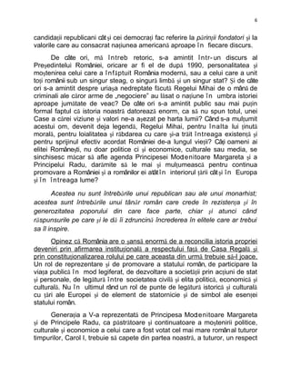 6


candidaţii republicani cât şi cei democraţi fac referire la părinţii fondatori şi la
valorile care au consacrat naţiunea americană aproape î n fiecare discurs.
       De câte ori, mă î ntreb retoric, s-a amintit î ntr- un discurs al
Preşedintelui României, oricare ar fi el de după 1990, personalitatea şi
moştenirea celui care a î nf ă ptuit România modernă, sau a celui care a unit
toţi românii sub un singur steag, o singură limbă şi un singur stat? Şi de câte
ori s-a amintit despre uriaşa nedreptate făcută Regelui Mihai de o mână de
criminali ale căror arme de „negociere” au lăsat o naţiune î n umbra istoriei
aproape jumătate de veac? De câte ori s-a amintit public sau mai puţin
formal faptul că istoria noastră datorează enorm, ca să nu spun totul, unei
Case a cărei viziune şi valori ne-a aşezat pe harta lumii? Când s-a mulţumit
acestui om, devenit deja legendă, Regelui Mihai, pentru î nalta lui ţinută
morală, pentru loialitatea şi răbdarea cu care şi-a trăit î ntreaga existenţă şi
pentru sprijinul efectiv acordat României de-a lungul vieţii? Câţi oameni ai
elitei Româneşti, nu doar politice ci şi economice, culturale sau media, se
sinchisesc măcar să afle agenda Principesei Moo      tenitoare Margareta şi a
Principelui Radu, darămite să le mai şi mulţumească pentru continua
promovare a României şi a românilor ei atât î n interiorul ţării cât şi î n Europa
şi î n î ntreaga lume?

       Acestea nu sunt întrebările unui republican sau ale unui monarhist;
acestea sunt întrebările unui tânăr român care crede în rezistenţa şi în
generozitatea poporului din care face parte, chiar şi atunci când
răspunsurile pe care şi le dă îi zdruncină încrederea în elitele care ar trebui
sa îl inspire.
      Opinez că România are o şansă enormă de a reconcilia istoria propriei
deveniri prin afirmarea instituţională a respectului faţă de Casa Regală şi
prin constituţionalizarea rolului pe care aceasta din urmă trebuie să-l joace.
Un rol de reprezentare şi de promovare a statului român, de participare la
viaţa publică î n mod legiferat, de dezvoltare a societăţii prin acţiuni de stat
şi personale, de legătură î ntre societatea civilă şi elita politică, economică şi
culturală. Nu î n ultimul rând un rol de punte de legătură istorică şi culturală
cu ţări ale Europei şi de element de statornicie şi de simbol ale esenţei
statului român.
      Generaţia a V-a reprezentată de Principesa Moo enitoare Margareta
                                                          t
şi de Principele Radu, ca păstrătoare şi continuatoare a moştenirii politice,
culturale şi economice a celui care a fost votat cel mai mare român al tuturor
timpurilor, Carol I, trebuie să capete din partea noastră, a tuturor, un respect
 