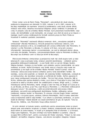MOROMEȚII
MARIN PREDA
ESEU
Primul roman scris de Marin Preda, “Moromeţii”, este alcătuit din două volume,
publicate la doisprezece ani distanţă: în 1955, volumul I, iar în 1967, volumul al II-
lea.Deşi modalităţile de exprimare artistică şi problematica celor două volume diferă,
romanul este unitar, deoarece reconstitue imaginea satului românesc în perioade de
criză, în preajma celui de-al Doilea Război Mondial. Sunt prezentate transformările vieţii
rurale, ale mentalităţilor şi ale instituţiilor, de-a lungul unui sfert de secol, şi se impune o
tipologie nouă în proza românească.Ca formulă estetică, proza lui Marin Preda se
încadrază în realismul postbelic (neorealism).
Romanul “Moromeţii” ilustrează sfârşitul romanului doric, „renunţarea parţială la
omniscienţă” (Nicolae Manolescu), întrucât perspectiva naratorului obiectiv, care
relatează la persoana a III-a, se completează prin aceea a reflectorilor (Ilie Moromete, în
volumul I, şi Ilie Moromete cu Niculae, în volumul al II-lea), cat şi prin aceea a
informatorilor (personaje-martori ai evenimentelor, pe care le relatează ulterior altora,
cum este, de exemplu, Parizianu, care povesteşte despre vizita lui Moromete la băieţi, la
Bucureşti sau Scămosul care l-a văzut pe Achim la Bucureşti).
Efectul este limitarea omniscienţei şi perspectiva mult mai clară asupra lumii şi vieţii
ţăranului.În ceea ce priveşte tema, romanul prezintă destrămarea - simbolică pentru
gospodăria ţărănească tradiţională – a unei familii dintr-un sat din Câmpia Dunării,
Siliştea-Gumeşti. Evoluţia şi criza familiei sunt simbolice pentru transformările din satul
românesc al vremii. Astfel că romanul unei familii este şi o frescă a vieţii rurale din
proximitatea şi de după cel de-al Doilea Război Mondial. Există în primul volum al
romanului câteva secvenţe narative simbolice pentru tema destrămării familiei. De
exemplu, scena cinei surprinde un moment din existenţa familiei tradiţionale, condusă de
un tată autoritar, dar dezvăluie tensiunile şi conflictele din familie. Astfel, aşezarea în
jurul mesei prefigurează tensiunile din familie: “Cei trei fraţi vitregi, Paraschiv, Nilă şi
Achim, stăteau spre partea dinafară a tindei, ca şi când ar fi fost gata în orice clipă să se
scoale de la masă şi să plece afară. De cealaltă parte a mesei, lângă vatră, […] stătea
întotdeauna Catrina Moromete, mama vitregă a celor trei fraţi, iar lângă ea îi avea pe ai
ei, pe Niculae, pe Ilinca, şi pe Tita, copii făcuţi cu Moromete. […] Moromete stătea parcă
deasupra tuturor.” De asemenea, o altă secvenţă relevantă este aceea a tăierii
salcâmului, secventă care prefigurează destrămarea familiei, prăbuşirea satului
tradiţional, risipirea iluziilor lui Moromete. În viziunea criticului Eugen Simion salcâmul
“reprezintă, s-ar putea spune, unitatea, trăinicia Moromeţilor, fiind în lumea obiectelor
ceea ce reprezintă tatăl în viaţa familiei. E un arbore cu autoritate, dominator, un punct
stabil de referinţă.” Odată doborât se crează sentimentul de gol, de ruptură: “totul se
făcuse mic. Grădina, caii, Moromete însuşi arătau bicisnici”.
Un prim element al textului narativ, semnficativ pentru prezentarea temei şi viziunii
despre lume este simetria incipitului cu finalul. Simetria compoziţională este dată de cele
două referiri la tema timpului, în incipit şi în paragraful final al volumului I. La început,
timpul pare îngăduitor, “Se pare că timpul era foarte răbdător cu oamenii; viaţa se
scurgea fără conflicte mari”, pentru ca enunţul din finalul volumului, “timpul nu mai avea
răbdare”, să modifice imaginea timpului, care devine necruţător. Imaginea timpului
 
