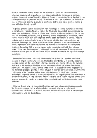 răbdator reprezintă doar o iluzie a lui Ilie Moromete, contrazisă de evenimentele
petrecute pe parcursul romanului.În ceea ce priveşte relaţiile temporale şi spaţiale,
acţiunea romanului se desfăşoară în Siliştea – Gumeşti, un sat din Câmpia Dunării în care
existenţa decurge de generaţii întregi “fără conflicte mari”, pe o perioadă de un sfert de
veac şi înfăţişează destinul ţăranului la confluenţa dintre două epoci istorice: înainte şi
după al Doilea Război Mondial.
Acţiunea primului volum pune în prim-plan Moromeţii, o familie numeroasă, măcinată
de nemulţumiri mocnite. Ţăran de mijloc, Ilie Moromete încearcă să păstreze întreg, cu
preţul unui trai modest, pământul familiei sale, pentru a-l lăsa apoi băieţilor. Fiii cei mari
ai lui Ilie Moromete, Paraschiv, Nilă şi Achim îşi doresc independenţa economică, astfel
cei trei pun la cale un plan care amplifică drumul către destrămare al familiei. Aceştia
fură oile, caii şi zestrea fetelor şi fug la Bucureşti, să-şi facă un rost, punându-l pe
Moromete în situaţia de a vinde o parte din pământ pentru a scăpa de datorii.Astfel,
conflictul principal este dezacordul dintre Ilie Moromete şi cei trei fii ai săi din prima
căsătorie: Paraschiv, Nilă şi Achim, izvorât dintr-o modalitate diferită de a înţelege
lumea. Fii cei mari îşi dispreţuiesc tatăl fiindcă nu ştie să trasnforme în bani produsele
economiei rurale, precum vecinul Tudor Bălosu, care se adaptează mai uşor noilor relaţii
capitaliste.
Cel de-al doilea conflict izbucneşte între Moromete şi Catrina , soţia lui. Moromete
vânduse în timpul secetei un pogon din lotul soţiei, promiţându-i, în schimb, trecerea
casei pe numele ei. De teama fiilor celor mari care îşi urau mama vitregă, dar mai ales
pentru că în satul tradiţional bărbatul este şeful casei, Moromete amână îndeplinirea
promisiunii. Din această cauză, femeia simte “cum i se strecoară în inimă nepăsarea şi
sila de bărbat şi copii”, găsindu-şi initial refugiul în biserică, dar în al doilea volum Catrina
îl părăseşte pe Ilie, după ce află de vizita lui la Bucureşti.În opinia mea, romanul
“Moromeţii” surprinde dramatic iluziea protagonistului că viaţa îşi poate continua cursul în
tiparele tradiţionale, în timp ce istoria modifică relaţiile de la nivelul vieţii de familie şi de
la nivelul comunităţii rurale, schimbând chiar rostul cele mai vechi şi numaroase clase,
ţărănimea.
Viziunea despre lume se conturează în roman mai ales prin perspectiva personajului
Ilie Moromete asupra vieţii şi a întâmplărilor, personaj principal şi reflector al
evenimentelor prezentate. În volumul al doilea, Niculae devine reflector al mentalităţilor
colectiviste, al lumii de după război.
 