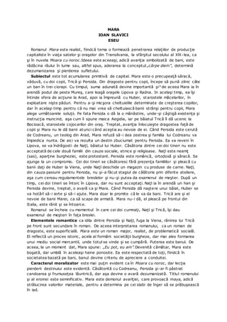 MARA
IOAN SLAVICI
ESEU
Romanul Mara este realist, fiindcă tema o formează penetrarea relaţiilor de producţie
capitaliste în viaţa satelor şi oraşelor din Transilvania, la sfârşitul secolului al XlX-lea, ca
şi în nuvela Moara cu noroc.Ideea este aceeaşi, adică avariţia simbolizată de bani, este
rădăcina răului în lume sau, altfel spus, aderarea la conceptul „cârpe diem”, determină
dezumanizarea şi pierderea sufletului.
Subiectul este tot acumularea primitivă de capital. Mara este o precupeaţă săracă,
văduvă, cu doi copii, Trică şi Persida. Din dragoste pentru copii, începe să pună zilnic câte
un ban în trei ciorapi. Cu timpul, suma adunată devine importantă şi^de aceea Mara ia în
arendă podul de peste Mureş, care leagă oraşele Lipova şi Radna. In acelaşi timp, ea îşi
întinde sfera de acţiune la Arad, apoi ia împreună cu Huber, starostele măcelarilor, în
exploatare nişte păduri. Pentru a-şi micşora cheltuielile determinate de creşterea copiilor,
dar în acelaşi timp pentru că nu mai vrea să cheltuiască banii strânşi pentru copii, Mara
alege următoarele soluţii. Pe fata Persida o dă la o mănăstire, unde-şi câştigă existenţa şi
instrucţia muncind, aşa cum îi spune maica Aegidia, iar pe băiatul Trică îl dă ucenic la
Bocioacă, starostele cojocarilor din oraş. Treptat, avariţia înlocuieşte dragostea faţă de
copii şi Mara nu le dă banii atunci când aceştia au nevoie de ei. Când Persida este cerută
de Codreanu, un teolog din Arad, Mara refuză să-i dea zestrea şi familia lui Codreanu va
împiedica nunta. De aici va rezulta un destin zbuciumat pentru Persida. Ea va reveni în
Lipova, se va îndrăgosti de Naţl, băiatul lui Huber. Căsătoria dintre cei doi tineri nu este
acceptată de cele două familii din cauze sociale, etnice şi religioase. Naţl este neamţ
(sas), aparţine burgheziei, este protestant. Persida este româncă, ortodoxă şi săracă. Se
ajunge la un compromis. Cei doi tineri se căsătoresc fără prezenţa familiilor şi pleacă cu
banii daţi de Huber la Viena, unde Naţl deschide un magazin cu produse de carne. Naţl,
din cauza pasiunii pentru Persida, nu şi-a făcut stagiul de călătorie prin diferite ateliere,
aşa cum cereau regulamentele breslelor şi nu-şi putea da examenul de meşter. După un
timp, cei doi tineri se întorc în Lipova, dar nu sunt acceptaţi. Naţl ia în arendă un han şi
Persida devine, treptat, o avară ca şi Mara. Când Persida dă naştere unui băiat, Huber se
va hotărî să-i ierte şi să-i ajute. Mara doar le promite că le va da bani. Trică are şi el
nevoie de banii Marei, ca să scape de armată. Mara nu-i dă, el pleacă pe frontul din
Italia, este rănit şi se întoarce.
Romanul se încheie cu momentul în care cei doi cumnaţi, Naţl şi Trică, îşi dau
examenul de meşteri în faţa breslei.
Elementele romantice ca idila dintre Persida şi Naţl, fuga la Viena, rănirea lui Trică
pe front sunt secundare în roman. De aceea interpretarea romanului, ca un roman de
dragoste, este superficială. Mara este un roman major, realist, de problematică socială.
El reflectă un proces istoric, acela al formării societăţii burgheze, dar mai ales formarea
unui mediu social mercantil, unde totul se vinde şi se cumpără. Puterea este banul. De
aceea, la un moment dat, Mara spune: „Eu pot, eu am”.Devenită cămătar, Mara este
bogată, dar umblă în aceleaşi haine ponosite. Ea este respectată de toţi, fiindcă în
societatea bazată pe bani, banul devine criteriu de apreciere a conduitei.
Caracterul moralizator este mai puţin evident ca în Moara cu noroc, dar lecţia
pierderii destinului este evidentă. Căsătorită cu Codreanu, Persida şi-ar fi păstrat
candoarea şi frumuseţea lăuntrică, dar aşa devine o avară dezumanizată. Titlul romanului
şi al eroinei este semnificativ. Mara este demonul avariţiei, care provoacă maya, adică
strălucirea valorilor materiale, pentru a determina pe cei slabi de înger să se prăbuşească
în iad.
 