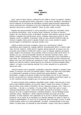 IONA
MARIN SORESCU
ESEU
„Iona”, piesa lui Marin Sorescu, publicată în anul 1968 în revista “Luceafărul”, modifică
fundamental concepţia despre teatru, propunând o nouă viziune dramatică. Renunţând la
sensul tradiţional al conceptului de teatralitate, această creaţie ilustrează modernitatea
viziunii soresciene prin renunţarea la recuzita complicată din teatru clasic, folosind doar
elemente decorative cu valoare simbolică: moara de vânt, undiţa, acvariul.
Tragedia este specia dramatică în care se dezvoltă un conflict prin intermediul căruia
un personaj extraordinar, eroul, se opune zeului (momentul de hybris al textului),
moment din care destinul eroului se derulează invariabil către moartea acestuia. Aceată
definiţie a tragediei este specifică lumii antice, civilizaţiei clasice greco-latine, în care
imaginea eroului ca apărător al oamenilor simpli era des cultivată. Conflictul tragic din
interiorul tragediei clasice pune în opoziţie formală omul şi zeul, existând în spaţiul
acestei tragedii o interfaţă între cele două entităţi: corul.
Faţă de această construcţie a tragediei clasice, prin care literatura reflectă
mentalitatea epocii respective, tragedia modernă se poziţionează diferit, în spiritul noilor
valori ale lumii moderne. Astfel, dacă în tragedia clasică raporturile de putere sunt clar
conturate, eroul intrând în conflict prin hybris cu zeul, în tragedia modernă decuplarea
omului modern de la divinitate, de la credinţă, a făcut ca acest conflict să fie rescris. În
absenţa unu zeu, care să facă posibilă salvarea din absurdul existenţei umane, omul
modern resimte imposibilitatea configurării unui sens al existenţei ca pe o absurditate a
vieţii însăşi. Din această cauză omul modern încearcă să învingă absurdul existenţei prin
găsirea unui sens, prin salvarea prin semnificare a lumii. Această încercare este, aşa cum
vedem şi în textul lui Sorescu, sortită eşecului, iar acest lucru constitue tragedia omului
modern: a fi parte a unei existenţe absurde, într-o lume absurdă şi a nu putea să te
salvezi prin nimic.
Textul lui Sorescu este o parabolă, configurând o descriere simbolică a condiţiei omului
modern în interiorul unei istorii de inspiraţie biblică. Trebuie spus însă că din textul biblic
nu se păstrează în parabola lui Sorescu decât foarte puţine elemente: numele
personajului, condiţia sa de pescar şi faptul că a fost înghiţit de chit. În rest, textul lui
Sorescu se dezvoltă într-o direcţie metafizică, în direcţia tragediei de tip“fatum malus” şi
nu într-o direcţie orientat teologică, aşa cum se plasa parabola biblică.
În ceea ce priveste tema, problema singurătăţii omului modern este cea care, în sine,
induce toate celelalte probleme pe care omul modern trebuie să le rezolve. În tabloul I
Iona îşi pierde ecoul, simbol al înstrăinării de sine. Dispariţia propriului ecou: “Gata şi cu
ecoul meu... / Nu mai e, s-a isprăvit. / S-a dus şi ăsta. / Semn rău” pare a-i anula
existenţa.Singurătatea omului e efect al decuplării acestuia de la divinitate, în sensul
refuzului de a mai considera divinitatea o prezenţă dinamică, care se răsfrânge asupra
existenţei umane, modulând-o. Astfel, existenţa divinităţii este pusă sub semnul
întrebării, în lumea modernă omul raportându-se la zeu într-o manieră existenţialistă:
Dumnezeu fie nu există, fie se manifestă ca o absenţă, plasându-se extern în raport cu
creaţia şi neinfluienţând-o în niciun fel. În consecinţă, omul este singur în lume, în afara
oricărei posibile salvări şi cu toate problemele “pe masă”. Această situaţie în care omul
modern se zbate singur să raspundă la toate întrebările “ruseşti” este ceea ce amplifică
 
