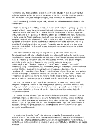 sentimentul său de singurătate. Există în acest text o situaţie în care Iona ar fi putut
scăpa de izolarea sa fată de semeni, momentul în care prin scenă trec cei doi pescari,
Iona încercând să iniţieze o relaţie dialogică, însă acest lucru nu se realizează.
Discutând tema şi viziunea despre lume, spunem că elementele textului narativ sunt
semnificative.
Problema configurării realităţii, a modului în care omul modern se gândeşte pe sine ca
element al lumii cunoscute, este sugerată simbolic prin prezentarea spaţială a lui Iona.
Textul are o structură simetrică în ceea ce priveşte plasamentul lui Iona în raport cu
chitul, tablourile 1 şi 4 plasându-l exterior peştelui, pe când tablourile 2 şi 3 îl pleasează
în burta acestuia. Aceste poziţionări sunt relevante simbolic dacă avem în vedere
percepţia generală a lui Iona cum că toate lucrurile sunt peşti, căci dacă întreaga lume
reprezintă o “închidere” atunci plasamentul exterior/interior este irrelevant. De aici şi
senzaţia că oriunde te-ai plasa eşti captiv. Percepţiile spaţiale ale lui Iona sunt şi ele
tulburate, simbolizând, încă o dată, această incapacitate a omului modern de a defini
domeniul realului.
Iona întruchipează în mod alegoric singurătatea şi căutările omului modern.
Caracterizarea directă este realizată de autor prin intermediul indicaţiilor scenice, care
individualizează drama existenţială a personajului. Fiecare tablou surprinde eroul în altă
etapă a călătoriei şi a devenirii sale. Prin multitudinea trăirilor, Iona devine imaginea
generică a omului modern. Sugestive sunt notaţiile autorului din primul
tablou:“explicative”, “înţelept”,“imperativ”, “uimit”,“vesel”, “curios”, “nehotărât”,
“făcându-şi curaj”. În concordanţă cu aceste stări, limbajul personajului asociază diverse
registre stilistice: colocvial şi metaforic, ironic şi tragic, acest amestec fiind o
caracteristică a teatrului modern. În text, regăsim şi procedee moderne de caracterizare
precum introspecţia şi monologul interior: “Eu cred că există în viaţa lumii o clipă c ând
toţi oamenii se gândesc la mama lor. Chiar şi morţii. Fiica la mamă, mama la mamă,
bunica la mamă... până se ajunge la o singură mamă, una imensă şi bună...”.
Din punct de vedere al particularităţilor de construcţie, piesa Iona, subintitulată
„tragedie”, conţine 4 tablouri în care protagonistul, personaj creat după modelul biblic,
rosteşte un monolog pe tema singurătăţii, temă care se grefează pe o supratemă, a
fiinţei umane aflate într-o dramatică luptă cu destinul impus de o instanţă divină,
întotdeauna absentă.
În ceea ce priveşte limbajul, Iona încearcă să înţeleagă cine este, făcând un efort de
anamneză, încercând să definească lucrurile fundamentale (familia, lumea, existenţa
socială etc.), însă anamneza nu se produce decât odată cu rostinea numelui: „- (Strigă)
Ionaaa! […] – De fapt, Iona sunt eu”. Iona rosteşte iluminat, aşa cum spune autorul în
didascalii, iar rostirea produce realitatea identităţii sale, produce anamneza de care
personajul are atâta nevoie.
În opinia mea, tragedia „Iona” este o imagine a modului în care condiţia omului
modern se reflectă în textul literar, un text care armonizează poeticul cu dramaticul în
incercarea de a oferi spectatorului/cititorului un om în faţa întrebărilor fundamentale, o
parabolă care ilustrează indirect o situaţie de viaţă specifică tuturor gânditorilor din epoca
modernă.
 
