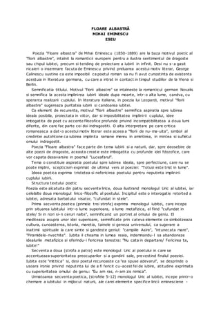 FLOARE ALBASTRĂ
MIHAI EMINESCU
ESEU
Poezia "Floare albastra" de Mihai Eminescu (1850-1889) are la baza motivul poetic al
"florii albastre", intalnit la romanticii europeni pentru a ilustra sentimentul de dragoste
sau chipul iubitei, precum si tending de proiectare a iubirii in infinit. Desi nu s-a gasit
nicaieri o insemnare facuta de Eminescu privind preluarea acestui motiv literar, George
Calinescu sustine ca este imposibil ca poetul roman sa nu fi avut cunostinta de existenta
acestuia in literatura germana, cu care a intrat in contact in timpul studiilor de la Viena si
Berlin.
Semnificatia titlului. Motivul "florii albastre" se intalneste la romanticul german Novalis
si semnifica la acesta implinirea iubirii ideale dupa moarte, intr-o alta lume, candva, cu
speranta realizarii cuplului. In literatura italiana, in poezia lui Leopardi, motivul "florii
albastre" sugereaza puritatea iubirii si candoarea iubitei.
Ca element de recurenta, motivul "florii albastre" semnifica aspiratia spre iubirea
ideala posibila, proiectata in viitor, dar si imposibilitatea implinirii cuplului, idee
imbogatita de poet cu accente filozofice profunde privind incompatibilitatea a doua lumi
diferite, din care fac parte cei doi indragostiti. O alta interpretare pe care critica
romaneasca a dat-o acestui motiv literar este aceea a "florii de nu-ma-uita", simbol al
credintei autohtone ca iubirea implinita ramane mereu in amintirea, in mintea si sufletul
omului indragostit.
Poezia "Floare albastra" face parte din tema iubirii si a naturii, dar, spre deosebire de
alte poezii de dragoste, aceasta creatie este imbogatita cu profunde idei fdozofice, care
vor capata desavarsire in poemul "Luceafarul".
Tema o constituie aspiratia poetului spre iubirea ideala, spre perfectiune, care nu se
poate implini, scepticism exprimat de ultimul vers al poeziei: "Totusi este trist in lume".
Ideea poetica exprima tristetea si nefericirea poetului pentru neputinta implinirii
cuplului iubirii.
Structura textului poetic
Poezia este alcatuita din patru secvente lirice, doua ilustrand monologul Uric al iubitei, iar
celelalte doua monologul lirico-filozoflc al poetului. Incipitul este o interogatie retorted a
iubitei, adresata barbatului visator, "cufundat in stele".
Prima secventa poetica (primele trei strofe) exprima monologul iubitei, care incepe
prin situarea iubitului intr-o lume superioara, o lume metafizica, el fiind "cufundat in
stele/ Si in nori si-n ceruri nalte", semnificand un portret al omului de geniu. El
mediteaza asupra unor idei superioare, semnificate prin cateva elemente ce simbolizeaza
cultura, cunoasterea, istoria, maretia, tainele si geneza universului, ca sugerare a
inaitimii spirituale la care simte si gandeste geniul: "campiile Asire", "intunecata mare",
"Piramidele-nvechite". Iubita il cheama in lumea reaia, indemnandu-l sa abandoneze
idealurile metafizice si oferindu-i fericirea terestra: "Nu cata in departare/ Fericirea ta,
iubite!"
Secventa a doua (strofa a patra) este monologul Uric al poetului in care se
accentueaza superioritatea preocuparilor si a gandirii sale, prevestind finalul poeziei.
Iubita este "mititica" si, desi poetul recunoaste ca "ea spuse adevarul", se desprinde o
usoara ironie privind neputinta lui de a fi fericit cu-acest fel de iubire, atitudine exprimata
cu superioritatea omului de geniu: "Eu am ras, n-am zis nimica".
Urmatoarea secventa poetica, (strofele 5-12) monologul Uric al iubitei, incepe printr-o
chemare a iubitului in mijlocul naturii, ale carei elemente specifice liricii eminesciene -
 