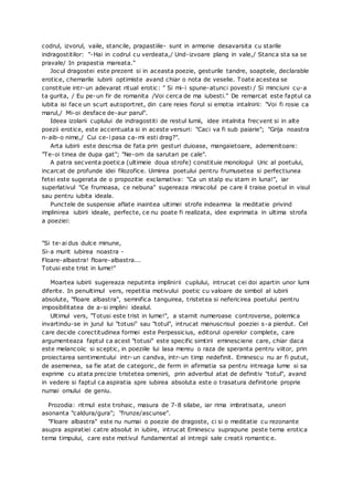 codrul, izvorul, vaile, stancile, prapastiile- sunt in armonie desavarsita cu starile
indragostitilor: "-Hai in codrul cu verdeata,/ Und-izvoare plang in vale,/ Stanca sta sa se
pravale/ In prapastia mareata."
Jocul dragostei este prezent si in aceasta poezie, gesturile tandre, soaptele, declarable
erotice, chemarile iubirii optimiste avand chiar o nota de veselie. Toate acestea se
constituie intr-un adevarat ritual erotic: " Si mi-i spune-atunci povesti / Si minciuni cu-a
ta gurita, / Eu pe-un fir de romanita /Voi cerca de ma iubesti." De remarcat este faptul ca
iubita isi face un scurt autoportret, din care reies fiorul si emotia intalnirii: "Voi fi rosie ca
marul,/ Mi-oi desface de-aur parul".
Ideea izolarii cuplului de indragostiti de restul lumii, idee intalnita frecvent si in alte
poezii erotice, este accentuata si in aceste versuri: "Caci va fi sub paiarie"; "Grija noastra
n-aib-o nime,/ Cui ce-i pasa ca-mi esti drag?".
Arta iubirii este descrisa de fata prin gesturi duioase, mangaietoare, ademenitoare:
"Te-oi tinea de dupa gat"; "Ne-om da sarutari pe cale".
A patra secventa poetica (ultimeie doua strofe) constituie monologul Uric al poetului,
incarcat de profunde idei filozofice. Uimirea poetului pentru frumusetea si perfectiunea
fetei este sugerata de o propozitie exclamativa: "Ca un stalp eu stam in luna!", iar
superlativul "Ce frumoasa, ce nebuna" sugereaza miracolul pe care il traise poetul in visul
sau pentru iubita ideala.
Punctele de suspensie aflate inaintea ultimei strofe indeamna la meditatie privind
implinirea iubirii ideale, perfecte, ce nu poate fi realizata, idee exprimata in ultima strofa
a poeziei:
"Si te-ai dus dulce minune,
Si-a murit iubirea noastra -
Floare-albastra! floare-albastra...
Totusi este trist in lume!"
Moartea iubirii sugereaza neputinta implinirii cuplului, intrucat cei doi apartin unor lumi
diferite. In penultimul vers, repetitia motivului poetic cu valoare de simbol al iubirii
absolute, "floare albastra", semnifica tanguirea, tristetea si nefericirea poetului pentru
imposibilitatea de a-si implini idealul.
Ultimul vers, "Totusi este trist in lume!", a starnit numeroase controverse, polemica
invartindu-se in jurul lui "totusi" sau "totul", intrucat manuscrisul poeziei s-a pierdut. Cel
care decide corectitudinea formei este Perpessicius, editorul operelor complete, care
argumenteaza faptul ca acest "totusi" este specific simtirii eminesciene care, chiar daca
este melancoiic si sceptic, in poeziile lui lasa mereu o raza de speranta pentru viitor, prin
proiectarea sentimentului intr-un candva, intr-un timp nedefinit. Eminescu nu ar fi putut,
de asemenea, sa fie atat de categoric, de ferm in afirmatia sa pentru intreaga lume si sa
exprime cu atata precizie tristetea omenirii, prin adverbul atat de definitiv "totul", avand
in vedere si faptul ca aspiratia spre iubirea absoluta este o trasatura definitorie proprie
numai omului de geniu.
Prozodia: ritmul este trohaic, masura de 7-8 silabe, iar rima imbratisata, uneori
asonanta "caldura/gura"; "frunze/ascunse".
"Floare albastra" este nu numai o poezie de dragoste, ci si o meditatie cu rezonante
asupra aspiratiei catre absolut in iubire, intrucat Eminescu suprapune peste tema erotica
tema timpului, care este motivul fundamental al intregii sale creatii romantic e.
 