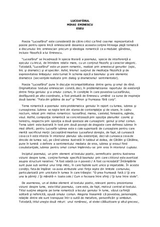 LUCEAFĂRUL
MIHAI EMINESCU
ESEU
Poezia “Luceafărul” este considerată de către critici ca fiind cea mai reprezentativă
poezie pentru opera lirică eminesciană deoarece aceasta conţine întreaga plajă tematică
a discursului liric eminescian precum şi ideologia romantică ce a modulat gândirea,
inclusiv filosofică a lui Eminescu.
“Luceafărul” se încadrează în specia literară a poemului, specie de interferenţă a
epicului cu liricul, de întindere relativ mare, cu un conţinut filozofic şi caracter alegoric.
Totodată, “Luceafărul” este un poem romantic, realizat prin amestecul genurilor (epic,
liric şi dramatic) şi al speciilor. Asfel, lirismul susţinut de meditaţia filozofică şi de
expresivitatea limbajului este turnat în schema epică a basmului şi are elemente
dramatice (secvenţele realizate prin dialog şi dramatismul sentimentelor).
Poezia “Luceafărul” pune în discuţie incompatibilitatea dintre geniu şi omul de rând.
Originalitatea textului eminescian constă, deci, în problematizarea raportului de existenţă
dintre fiinţa geniului şi a omului comun, în condiţiile în care povestea Luceafărului,
desfăşurată pe alte coordinate, a fost preluată de Eminescu urmând ca surse de inspiraţie
două basme: “Fata din grădina de aur” şi “Miron şi frumoasa fără corp”.
Tema romantică a poemului este problematica geniului în raport cu lumea, iubirea şi
cunoaşterea. Iubirea se naşte lent din starea de contemplaţie şi de visare, în cadru
nocturn, relizat prin motive romantice: luceafărul, marea, castelul, fereastra, oglinda,
visul. Astfel, compoziţia romantică se concretizează prin opoziţia planurilor cosmic şi
terestru, respectiv prin opoziţia a două ipostaze ale cunoaşterii: geniul şi omul comun.
Tema iubirii este ilustrată în text prin două poveşti de dragoste care definesc iubirea în
mod diferit; pentru Luceafăr iubirea este o cale superioară de cunoaştere pentru care
merită sacrificiul morţii (acceptând moartea Luceafarul doreşte, de fapt, să cunoască
ceva ce îi este interzis în interiorul planului său existenţial, deci să cunoasca ceva de
dincolo de lumea sa), pe când iubirea ilustrată în tabloul al doilea, de Cătălin şi Cătălina,
pune în lumină o definire a sentimentului mediata de eros, iubirea şi erosul fiind
cosubstanţiale, iubirea pentru omul comun împlinindu-se prin eros în interiorul cuplului.
Incipitul poemului, un prim element al textului poetic, semnificativ pentru ilustrarea
viziunii despre lume, conţine formula specifică basmului prin care c ititorul este avertizat
asupra structurii narative: “A fost odată ca-n povesti / A fost ca niciodată”.Întâmplările
sunt puse sub semnul unui timp mitic, în care faptele sunt unice şi irepetabile. În aceste
condiţii, fata de împărat va avea atributele unei fiinţe ieşite din limitele comunului,
particularizată prin unicitate în lumea în care trăieşte: “O prea frumoasă fată // Şi era
una la părinţi / Şi mândră-n toate cele / Cum e fecioara între sfinţi / Şi luna între stele”.
De asemenea, un al doilea element al textului poetic, relevant pentru prezentarea
viziunii despre lume, este titlul poemului, care este, de fapt, motivul central al textului.
Titlul susţine alegoria pe tema romantică a locului geniului în lume, văzut ca fiinţă
solitară şi nefericită, opusă omului comun. Alegoria înseamnă că povestea, personajele,
relaţiile dintre ele sunt transpuse într-o suită de metafore, personificări şi simboluri.
Totodată, titlul uneşte două mituri: unul românesc, al stelei călăuzitoare şi altul grecesc,
 
