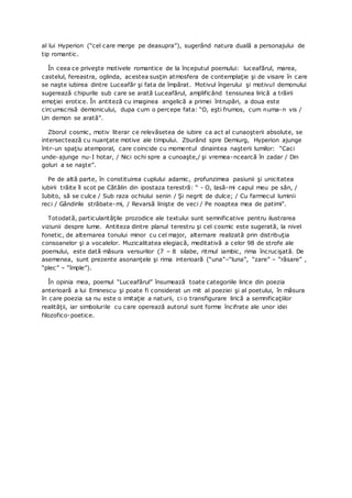 al lui Hyperion (“cel care merge pe deasupra”), sugerând natura duală a personajului de
tip romantic.
În ceea ce priveşte motivele romantice de la începutul poemului: luceafărul, marea,
castelul, fereastra, oglinda, acestea susţin atmosfera de contemplaţie şi de visare în care
se naşte iubirea dintre Luceafăr şi fata de împărat. Motivul îngerului şi motivul demonului
sugerează chipurile sub care se arată Luceafărul, amplificând tensiunea lirică a trăirii
emoţiei erotice. În antiteză cu imaginea angelică a primei întrupări, a doua este
circumscrisă demonicului, dupa cum o percepe fata: “O, eşti frumos, cum numa-n vis /
Un demon se arată”.
Zborul cosmic, motiv literar ce relevăsetea de iubire ca act al cunaoşterii absolute, se
intersectează cu nuanţate motive ale timpului. Zburând spre Demiurg, Hyperion ajunge
într-un spaţiu atemporal, care coincide cu momentul dinaintea naşterii lumilor: “Caci
unde-ajunge nu-I hotar, / Nici ochi spre a cunoaşte,/ şi vremea-ncearcă în zadar / Din
goluri a se naşte”.
Pe de altă parte, în constituirea cuplului adamic, profunzimea pasiunii şi unicitatea
iubirii trăite îl scot pe Cătălin din ipostaza terestră: “ - O, lasă-mi capul meu pe sân, /
Iubito, să se culce / Sub raza ochiului senin / Şi negrit de dulce; / Cu farmecul luminii
reci / Gândirile strâbate-mi, / Revarsă linişte de veci / Pe noaptea mea de patimi”.
Totodată, particularităţile prozodice ale textului sunt semnificative pentru ilustrarea
viziunii despre lume. Antiteza dintre planul terestru şi cel cosmic este sugerată, la nivel
fonetic, de alternarea tonului minor cu cel major, alternare realizată prin distribuţia
consoanelor şi a vocalelor. Muzicalitatea elegiacă, meditativă a celor 98 de strofe ale
poemului, este dată măsura versurilor (7 – 8 silabe, ritmul iambic, rima încrucişată. De
asemenea, sunt prezente asonanţele şi rima interioară (“una”–“luna”, “zare” – “răsare” ,
“plec” – “împle”).
În opinia mea, poemul “Luceafărul” însumează toate categoriile lirice din poezia
anterioară a lui Eminescu şi poate fi considerat un mit al poeziei şi al poetului, în măsura
în care poezia sa nu este o imitaţie a naturii, ci o transfigurare lirică a semnificaţiilor
realităţii, iar simbolurile cu care operează autorul sunt forme încifrate ale unor idei
filozofico-poetice.
 