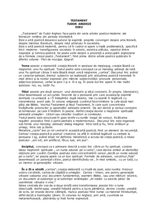 TESTAMENT
TUDOR ARGHEZI
ESEU
„Testament” de Tudor Arghezi face parte din seria artelor poetice moderne ale
literaturii române din perioda interbelică.
Este o artă poetică deoarece autorul îşi exprimă propriile convingeri despre arta literară,
despre menirea literaturii, despre rolul artistului în societate.
Este o artă poetică modernă, pentru că în cadrul ei apare o triplă problematică, specifică
liricii moderne: transfigurarea socialului în estetic, estetica urâtului, raportul dintre
inspiraţie şi tehnica poetică. Se poate vorbi despre o prezenţă a preocupării argheziene
de a formula crezul poetic „Testament”, fiind prima dintre artele poetice publicate în
diferite volume: Flori de mucigai, Epigraf.
Tema poeziei o reprezintă creaţia literară in ipostaze de meşteşug, creaţie lăsată ca
moştenire unui fiu spiritual. Textul poetic este conceput ca un monolog adresat de tată
unui fiu spiritual căruia îi este lăsată drept unică moştenire „cartea”. Discursul liric având
un caracter adresat, lirismul subiectiv se realizează prin atitudinea poetică transmisă în
mod direct şi la nivelul expresiei prin mărcile subiectivităţii: pronume personnale,
adjective posesive, verbe la pers I şi a II-a sg. În pozie eul liric apare în mai multe
ipostaze: noi, eu, tatăl- fiu.
Titlul poeziei are două sensuri: unul denotativ şi altul conotativ. În propriu (denotativ),
titlul desemnează un act juridic întocmit de o persoană prin care aceasta îşi exprimă
dorinţele ce urmează a-i fi îndeplinite după moarte, mai cu seamă în legătură cu
transmiterea averii sale. În viziune religioasă cuvântul face trimitere la cele două mari
părţi ale Bibliei, Vechiul Testament şi Noul Testament, în care sunt concentrate
învăţăturile proorocilor şi apostolilor adresate omenirii. De aici derivă şi sensul conotativ
al termenului pe care îl întâlnim în poezie. Astfel creaţia devine o moştenire spirituală
adresată urmaşilor- cititori sau viitorilor truditori ai condeiului.
Textul poetic este structurat în şase strofe cu număr inegal de versuri, încălcarea
regulilor prozodice fiind o particularitate a modernismului. Discursul liric este organizat
sub forma unui monolog adresat/ dialog imaginar între tată şi fiu, între străbuni şi
urmaşi, între rob şi Domn.
Metafora „carte” are un rol central în această artă poetică, fiind un element de recurenţă.
Cartea/ creaţia poetică şi poetul/ creatorul, se află în strânsă legătură cu verbele la
persoana I sg, având drept rol definirea metaforică a actului de craţie poetică, a rolului
poetului- „am ivit, am prefăcut, făcui, luai, am pus”.
Incipitul, conceput ca o adresare directă a eului liric către un fiu spiritual, conţine
ideea moştenirii spirituale „ un nume-adunat pe-o carte”, care devine simbol al identităţii
obţinute prin cuvânt. Condiţia poetului este concentrată în versul „decât un nume-adunat
pe-o carte”, iar poezia apare ca un bun spiritual. Formula de adresare, vocativul „fiule”
desemnează un potenţial cititor, poetul identificându-se , în mod simbolic, cu un tată, cu
un mentor al generaţiilor viitoare.
În a II-a strofă „cartea”, creaţia elaborată cu trudă de poet, este numita hrisovul
vostru cel dintâi, cartea de căpătâi a urmaşilor. Cartea – hrisov, are pentru generaţiile
viitoare valoarea unui document fundamental, asemeni Bibliei, sau unei mărturii istorice,
un document al existenţei şi al suferinţei strămoşilor „Al robilor cu saricile pline/ De
osemintele vărsate-n vine.”
Ideea centrala din cea de-a doua strofă este transformarea poeziei într-o lume
obiectuală. Astfel sapa, unealtă folosită pentru a lucra pământul, devine condei, unealtă
de scris, iar brazda devine călimară, munca poetului fiind numai ca material întrebuinţat,
altfel decât a înaintaşilor ţărani. În viziunea lui Arghezi, prin artă, cuvintele se
metamorfozează, păstrându-şi însă forma expresivă.
 