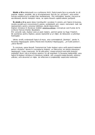 Strofa a IV-a debutează ca o confesiune lirică. Poetul poate face ca versurile lui să
exprime imagini sensibile, dar şi să stigmatizeze răul din jur „să înjure”, arta având
funcţie cathartică şi în acelaţi timp moralizatoare. Prin intermediul poeziei, trecutul se
sacralizează, devine îndreptar moral, iar opera literară capătă valoare justiţiară.
În strofa a V-a apare ideea transfigurării socialului în estetic, prin faptul că durerea,
revolta socială sunt concentrate în poezie, sombolizată prin vioara instrument mult mai
reprezentativ pentru universul ţărănesc, decât clasica lirică.
Arghezi introduce în literatura română estetica urâtului, concept pe care îl preia de fa
scriitorul francez Charles Baudelaire.
Prin versurile sale, Arghezi este un poet modern, potrivit opiniei lui Hugo Friedrich.
De asemenea pentru Arghezi, poezia reprezintă şi un mijloc de răzbunare a suferinţei
înaintaşilor.
Ultima strofă, evidenţiază faptul că muza, arta contemplativă „Domniţa”, pierde în
favoarea meşteşugului poetic.Poezia este rezultatul meşteşugului, „al trudei poetice”,
„slava făurită”.
În concluzie, opera literară Testament de Tudor Arghezi este o artă poetică modernă
pentru că poetul devine în concepţia lui Arghezi, un născocitor, iar poezia presupune
meşteşugul, truda creatorului. Pe de altă parte, creaţia artistică este atât produsul
inspiraţiei divinr cât şi al tehnicii poetice. Un alt argument în favoarea modernităţii este
faptul că Arghezi introduce în literatura română, prin această creaţie literară, estetica
urâtului, arta devenind un mijloc de reflectare a complexităţii aspectelor existenţei.
 