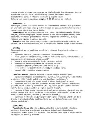 posesia paloşului şi primeşte recompensa: pe fata împăratului Roş şi imparatia. Nunta şi
schimbarea statutului social (devine împărat) confirmă maturizarea eroului.
Deznodamântul consta in refacerea echilibrului şi răsplata eroului.
În basm, sunt prezente numerele magice: 3, 12, 24, semne ale totalitatii.
PERSONAJELE
Personajele (oameni, dar şi fiinţe himerice cu comportament omenesc) sunt purtatoare
ale unor valori simbolice: binele şi răul în diversele lor ipostaze. Conflictul dintre bine şi
rau se incheie prin victoria fortelor binelui.
Harap-Alb nu are puteri supranaturale şi nici insuşiri exceptionale (vitejie, dârzenie,
isteţime), dar dobândeşte prin trecerea probelor o serie de calitati psiho-morale/ valori
etice (mila, bunatatea, generozitatea, prietenia, respectarea juramantului, curajul)
necesare unui imparat, in viziunea autorului.
Spanul nu este doar o intruchipare a raului, ci are şi rolul initiatorului, este „un rau
necesar". De aceea calul nazdravan nu-l ucide inainte ca initierea eroului sa se fi incheiat.
UMORUL
Placerea zicerii, verva, jovialitatea se reflecta in mijloacele lingvistice de realizare a
umorului:
- exprimarea mucalită: „sa trăiască trei zile cu cea de-alaltăieri
- ironia: „Doar unu-i Împăratul Roş, vestit prin meleagurile aceste pentru bunătatea lui
cea nepomenită şi milostivirea lui cea neauzită";
- porecle şi apelative caricaturale: Buzilă, mangosiţi, farfasiţi;
- diminutive cu valoare augumentativa: buzişoare, băuturică;
- caracterizari pitoreşti (portretul lui Gerila, Ochila etc.);
- scene cornice: cearta dintre Gerila şi ceilalţi, în casuta de arama;
- expresii: „Dă-i cu cinstea, să peară ruşinea"
Oralitatea stilului (impresia de zicere a textului scris) se realizează prin:
- expresii onomatopeice [„şi odată pornesc ei, teleap, teleap, teleap!"), verbe imitative
şi interjecţii („Măi Păsărilă, iacătă-o, ia! colo după luna, zise Ochila...");
- expresii narative tipice (şi atunci, şi apoi, în sfârşit, dupd aceea); şi narativ;
- exprimarea afectiva (implicarea subiectiva a nara¬torului): propoziţii interogative
(“Că altă, ce pot să zic?”) şi exclamative (“Mă rog, foc de ger era: ce să vă spun mai
mult!”), dativul etic („şi odată mi ţi-l înşfăcă cu dinţii de cap");
- inserarea de fraze ritmate (portretul lui Ochila), versuri populare („De-ar şti omul ce-
ar păţii/ Dinainte s-ar păzi!”) sau versuri construite dupa model popular („Lumea de pe
lume s-a strâns de privea,/ Soarele şi luna din cer le râdea");.
- exprimarea locuţionala: locuţiuni şi proverbe/ expresii idiomatice („Până l-am dat la
brazdă, mi-am stupit sufletul cu dânsul. Numai eu îi vin de hac. Vorba ceea: «Frica
păzeşte bostănăria»").
CONCLUZIE
Povestea lui Harap-Alb este un basm cult având ca particularităţi: reflectarea
conceptiei despre lume a scriitorului, umanizarea fantasticului, individualizarea
personajelor, umorul şi specificul limbajului. Insa, ca orice basm, pune in evidenta idealul
de dreptate, de adevar şi de cinste.
 