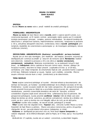 MOARA CU NOROC
IOAN SLAVICI
ESEU
IPOTEZA
Nuvela Moara cu noroc este o proză realistă de analiză psihologică.
FORMULAREA ARGUMENTELOR
Moara cu noroc de Ioan Slavici este o nuvelă, adică o specie epică în proză, cu o
construcţie riguroasă, un fir narativ central; personajele relativ puţine pun în evidenţă
evoluţia personajului principal, complex, puternic individualizat. Se observă tendinţa de
obiectivare a perspectivei narative, impersonalitatea naratorului, naraţiunea la persoana
a III-a, atitudinea detaşată în descriere, veridicitatea. Este o nuvelă psihologică prin:
tematică, modalităţi de caracterizare a personajului şi de investigare psihologică, natura
conflictului (interior).
DEZVOLTAREA ARGUMENTELOR (ilustrare/ exemplificări pe baza textului)
Nuvela are un ritm epic neomogen, prin modificări ale timpului povestirii; acţiunea se
desfăşoară prin continue acumulări şi izbucniri de tensiune epică. Naraţiunea realistă
este obiectivă, realizată la persoana a III-a de către un narator omniscient,
omniprezent, neimplicat. Relatarea evenimentelor nu se realizează totuşi în mod
linear, iar înlănţuirea dintre capitole se face prin tehnici epice diverse: dialogul (la
începutul nuvelei), descriere la timpul prezent (capitolele al II-lea şi al III-lea),
semnalarea unei relaţii temporale de anterioritate faţă de cele povestite înainte (capitolul
al XVI-lea). Înlănţuite temporal şi cauzal, faptele sunt credibile, verosimile. Efectul
asupra cititorului este de iluzie a vieţii (veridicitate) şi de obiectivitate.
TEMA NUVELEI
Tema susţine caracterul psihologic al nuvelei: efectele nefaste şi dezumanizante ale
dorinţei de înavuţire, pe fundalul societăţii ardeleneşti de la sfârşitul secolului al XX-lea.
Problematica nuvelei se poate stabili din mai multe perspective. Din perspectivă socială,
nuvela prezintă încercarea lui Ghiţă de a-şi schimba statutul social; din perspectivă
moralizatoare, prezintă consecinţele dramatice ale setei de înavuţire, scriitorul
considerând că goana după avere zdruncină tihna sufletească şi duce la pierzanie. Din
perspectivă psihologică, nuvela prezintă conflictul interior trăit de Ghiţă care este
sfâşiat de dorinţe pe cât de puternice, pe atât de contradictorii: dorinţa de a rămâne om
cinstit, pe de o parte şi dorinţa de a se îmbogăţi alături de Lică, pe de altă parte.
Conflictul nuvelei este complex, de natură socială, psihologică şi morală.
Titlul nuvelei este mai degrabă ironic. Toposul ales, cârciuma numită Moara cu noroc
înseamnă de fapt Moara cu ghinion, Moara care aduce nenorocirea, pentru că uşurinţa
câştigurilor de aici ascunde abateri etice grave (nelegiuirea şi crima).
Acţiunea se desfăşoară pe parcursul unui an, între două repere temporale cu
valoare religioasă: de la Sfântul Gheorghe până la Paşte, iar în final, apa şi focul purifică
locul.
Alcătuită din 17 capitole, nuvela are un subiect concentrat, cu deschideri bogate.
 