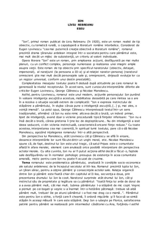 ION
LIVIU REBREANU
ESEU
“Ion”, primul roman publicat de Liviu Rebreanu (în 1920), este un roman realist de tip
obiectiv, cu tematică rurală, o capodoperă a literaturii române interbelice. Considerat de
Eugen Lovinescu “cea mai puternică creaţie obiectivă a literaturii române”, romanul
prezintă drama ţăranului ardelean integrat într-o societate pentru care pământul este,
mai mult decât un mijloc de subzistenţă, un criteriu al valorii individuale.
Opera literara “Ion” este un roman, prin amploarea acţiunii, desfăşurată pe mai multe
planuri, cu un conflict complex, personaje numeroase şi realizarea unei imagini ample
asupra vieţii. Este roman de tip obiectiv prin specificul naratorului (obiectiv, detaşat,
impersonal), al naraţiunii (la persoana a III-a) şi al relaţiei narator-personaj (naratorul
omniscient ştie mai mult decât personajele sale şi, omniprezent, dirijează evoluţia lor ca
un regizor universal, conform unui destin prestabilit).
Complexitatea mesajului textului poate fi dedusă după atitudinile pe care romanul le
generează la nivelul receptorului. În acest sens, sunt cunoscute interpretările diferite ale
criticilor Eugen Lovinescu, George Călinescu şi Nicolae Manolescu.
Astfel, pentru Lovinescu, romanul este unul modern, acţiunile personajului Ion punând
în valoare inteligenţa ascuţită a acestuia, mobilitatea deosebită pe care mintea sa o are
în a rezolva o situaţie socială extrem de complicată: “Ion e expresia instinctului de
stăpânire a pământului, în slujba căruia pune o inteligenţă ascuţită, […] şi, mai ales, o
voinţă imensă”. La polul opus, George Călinescu interpretează textul într-un sens
tradiţionalist, afirmând că Ion nu este nimic altceva decât o brută, un individ primar,
lipsit de inteligenţă, avand doar o viclenie procedurală tipică fiinţelor inferioare: “Ion nu e
însă decât o brută, căreia şiretenia îi ţine loc de deşteptăciune… Nu din inteligenţă a iesit
ideea seducerii, ci din viclenia instinctuală, caracteristică oricarei fiinţe reduse.” Cu toate
acestea, interpretarea cea mai coerentă, în spiritual lumii textului, pare că o dă Nicolae
Manolescu, aşezând inţelegerea romanului într-o altă perspectivă.
Din perspectiva lui Manolescu, atât Lovinescu cât şi Călinescu se află în eroare,
deoarece interpretările lor sunt făcute dintr-un unghi moral, etic. Nicolae Manolescu
spune că, de fapt, destinul lui Ion este unul tragic, că satul Pripas este o comunitate
aflată în afara moralei, element care anulează orice posibilă interpretare din perspectiva
actelor morale. Cu alte cuvinte, Ion nu ar fi putut acţiona altfel decât a făcut-o, faptele
sale desfăşurându-se în normalul psihologic presupus de existenţa în acea comunitate
amorală, motiv pentru care Ion nu poate fi acuzat de cruzime.
Tema romanului este problematica pământului, analizată în condiţiile socio-economice
ale satului ardelenesc de la începutul secolului al XX-lea. Romanul prezintă lupta lui Ion,
un ţăran sărac, pentru a obţine pământ şi consecinţele actelor sale. Relaţia organică
dintre Ion şi pământ este fixată chiar din capitolul al II-lea, secvenţa a doua, prin
prezentarea drumului lui Ion la cosit. Naratorul surprinde atât drumul lui Ion, cât şi
instinctul său de proprietate şi legătura sa cu pământul: “toată fiinţa lui arde de dorul de
a a avea pământ mult, cât mai mult. Iubirea pământului l-a stăpânit de mic copil. Veşnic
a pizmuit pe cei bogati şi veşnic s-a înarmat într-o hotărâre pătimaşă: trebuie să aibă
pământ mult, trebuie! De pe atunci pământul i-a fost mai drag ca o mamă…”. Pământul
este pentru Ion o stihie, o forţă care îl cheamă, îi ordonă mişcările şi îl face să se simtă
stăpân în aceiaşi măsură în care este stăpânit. Deşi Ion o iubeşte pe Florica, satisfacerea
patimii pentru pământ se realizează prin intermediul căsătoriei cu Ana, forţându-l astfel
 