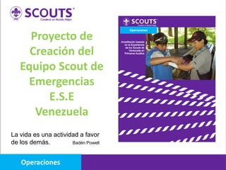 Proyecto de
Creación del
Equipo Scout de
Emergencias
E.S.E
Venezuela
La vida es una actividad a favor
de los demás. Badén Powell
Operaciones
Operaciones
 