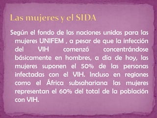 Según el fondo de las naciones unidas para las
mujeres UNIFEM , a pesar de que la infección
del VIH comenzó concentrándose
básicamente en hombres, a día de hoy, las
mujeres suponen el 50% de las personas
infectadas con el VIH. Incluso en regiones
como el África subsahariana las mujeres
representan el 60% del total de la población
con VIH.
 