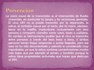 La única causa de la transmisión es el intercambio de fluidos
corporales, en particular la sangre y las secreciones genitales.
El virus VIH no se puede transmitir por la respiración, la
saliva, el contacto casual por el tacto, dar la mano, abrazar,
besar en la mejilla, masturbarse mutuamente con otra
persona o compartir utensilios como vasos, tazas o cucharas.
En cambio es teóricamente posible que el virus se transmita
entre personas a través del beso boca a boca, si ambas
personas tienen llagas sangrantes o encías llagadas, pero ese
caso no ha sido documentado y además es considerado muy
improbable, ya que la saliva contiene concentraciones mucho
más bajas que por ejemplo el semen, y también porque la
saliva tiene propiedades antivirales que hacen que destruya
al VIH.
 