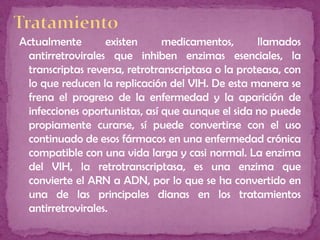 Actualmente existen medicamentos, llamados
antirretrovirales que inhiben enzimas esenciales, la
transcriptas reversa, retrotranscriptasa o la proteasa, con
lo que reducen la replicación del VIH. De esta manera se
frena el progreso de la enfermedad y la aparición de
infecciones oportunistas, así que aunque el sida no puede
propiamente curarse, sí puede convertirse con el uso
continuado de esos fármacos en una enfermedad crónica
compatible con una vida larga y casi normal. La enzima
del VIH, la retrotranscriptasa, es una enzima que
convierte el ARN a ADN, por lo que se ha convertido en
una de las principales dianas en los tratamientos
antirretrovirales.
 