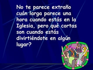 No te parece extraño cuán larga parece una hora cuando estás en la Iglesia, pero qué cortas son cuando estás divirtiéndote en algún lugar?   