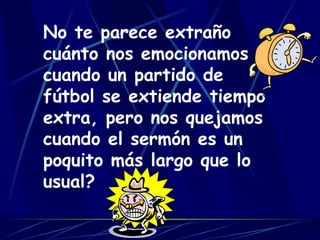 No te parece extraño cuánto nos emocionamos cuando un partido de fútbol se extiende tiempo extra, pero nos quejamos cuando el sermón es un poquito más largo que lo usual?   