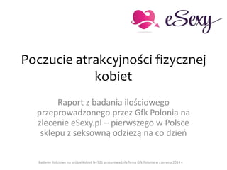 Poczucie atrakcyjności fizycznej
kobiet
Raport z badania ilościowego
przeprowadzonego przez Gfk Polonia na
zlecenie eSexy.pl – pierwszego w Polsce
sklepu z seksowną odzieżą na co dzień
Badanie ilościowe na próbie kobiet N=521 przeprowadziła firma Gfk Polonia w czerwcu 2014 r.
 