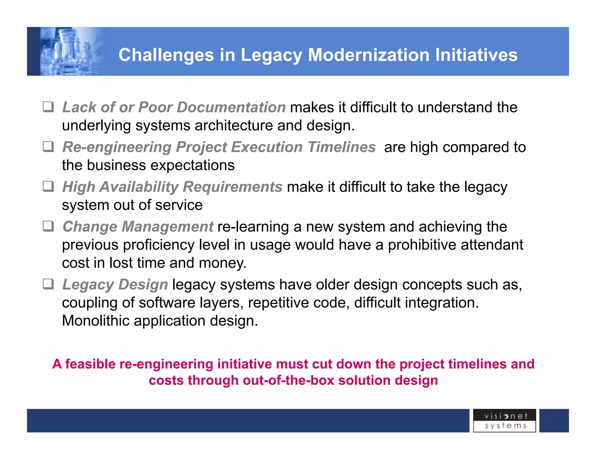 Challenges in Legacy Modernization Initiatives 
‰ Lack of or Poor Documentation makes it difficult to understand the 
underlying systems architecture and design. 
‰‰ Re-engineering Project Execution Timelines are high compared to 
the business expectations 
‰ High Availability Requirements make it difficult to take the legacy 
system out of service 
‰ Change Management re-learning a new system and achieving the 
previous proficiency level in usage would have a prohibitive attendant 
cost in lost time and money. 
‰ Legacy Design legacy systems have older design concepts such as, 
coupling of software layers, repetitive code, difficult integration. 
Monolithic application design. 
A feasible re-engineering initiative must cut down the project timelines and 
costs through out-of-the-box solution design 
 