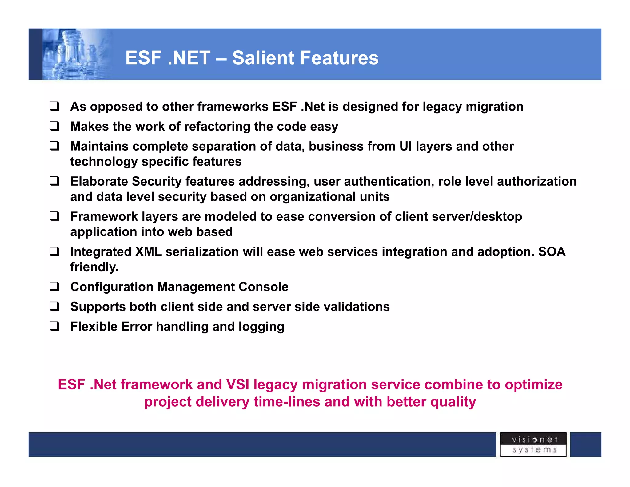 ESF .NET – Salient Features 
‰ As opposed to other frameworks ESF .Net is designed for legacy migration 
‰ Makes the work of refactoring the code easy 
‰ Maintains complete separation of data, business from UI layers and other 
technology specific features 
‰ Elaborate Security features addressing, user authentication, role level authorization 
and data level security based on organizational units 
‰‰ Framework layers are modeled to ease conversion of client server/desktop 
application into web based 
‰ Integrated XML serialization will ease web services integration and adoption. SOA 
friendly. 
‰ Configuration Management Console 
‰ Supports both client side and server side validations 
‰ Flexible Error handling and logging 
ESF .Net framework and VSI legacy migration service combine to optimize 
project delivery time-lines and with better quality 
 