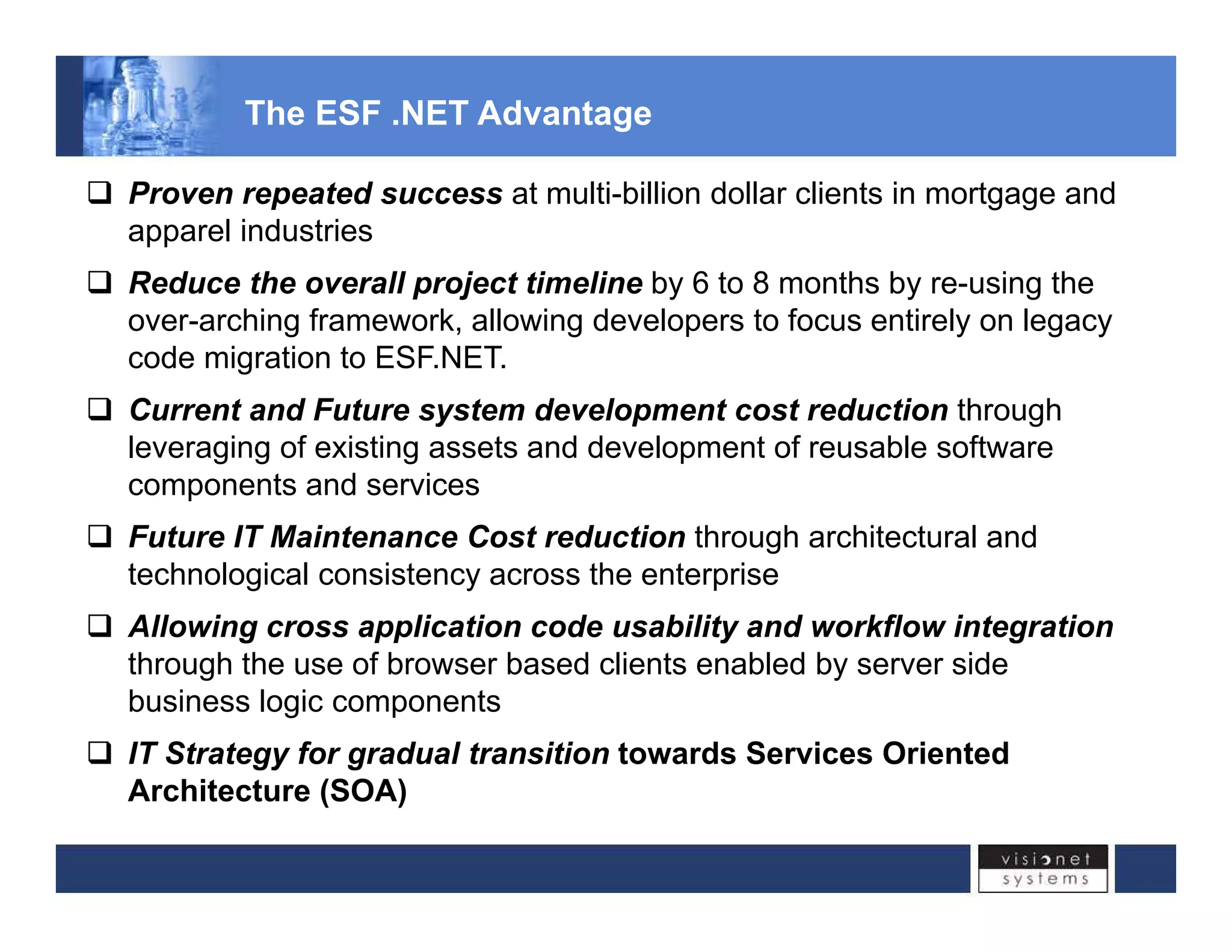 The ESF .NET Advantage 
‰ Proven repeated success at multi-billion dollar clients in mortgage and 
apparel industries 
‰ Reduce the overall project timeline by 6 to 8 months by re-using the 
over-arching framework, allowing developers to focus entirely on legacy 
code migration to ESF.NET. 
‰‰ Current and Future system development cost reduction through 
leveraging of existing assets and development of reusable software 
components and services 
‰‰ Future IT Maintenance Cost reduction through architectural and 
technological consistency across the enterprise 
‰ Allowing cross application code usability and workflow integration 
through the use of browser based clients enabled by server side 
business logic components 
‰ IT Strategy for gradual transition towards Services Oriented 
Architecture (SOA) 
 