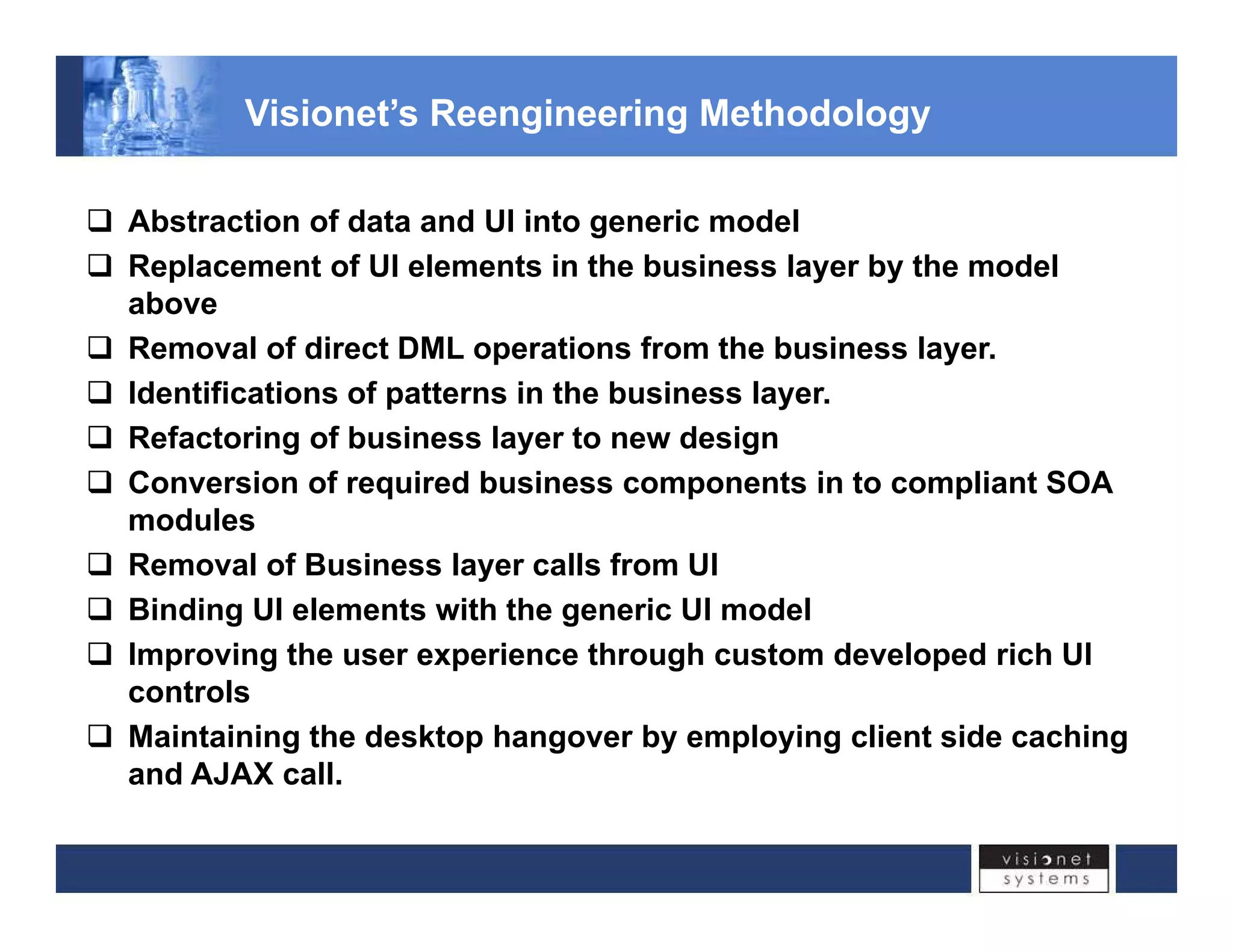 Visionet’s Reengineering Methodology 
‰ Abstraction of data and UI into generic model 
‰ Replacement of UI elements in the business layer by the model 
above 
‰ Removal of direct DML operations from the business layer. 
‰ Identifications of patterns in the business layer. 
‰ Refactoring of business layer to new design 
‰ Conversion of required business components in to compliant SOA 
modules 
‰ Removal of Business layer calls from UI 
‰ Binding UI elements with the generic UI model 
‰‰ Improving the user experience through custom developed rich UI 
controls 
‰ Maintaining the desktop hangover by employing client side caching 
and AJAX call. 
