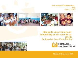 www.educacionsinfronteras.org 934 12 72 17 Dibujando una estrategia de Fundraising en el sector de las ONGD Dr. Ignasi de Juan-Creix, Dir.Gral Madrid, 29 de mayo de 2007 