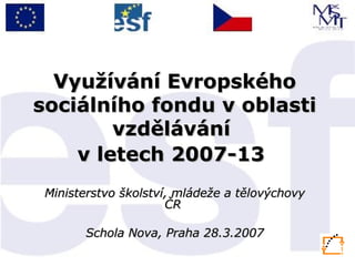 Využívání Evropského sociálního fondu v oblasti vzdělávání  v letech 2007-13   Ministerstvo školství, mládeže a tělovýchovy ČR  Schola Nova, Praha 28.3.2007 