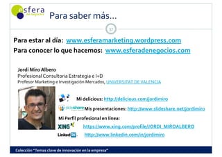 Para saber más...
                  Para saber más
                                                      37

Para estar al día:  www.esferamarketing.wordpress.com
Para conocer lo que hacemos:  www.esferadenegocios.com

 Jordi Miro Albero
 Profesional Consultoria Estrategia e I+D 
 Profesor Marketing e Investigación Mercados, UNIVERSITAT DE VALENCIA


                                 Mi delicious: http://delicious.com/jordimiro
                                     Mis presentaciones: http://www.slideshare.net/jordimiro
                       Mi Perfil profesional en línea:
                                     https://www.xing.com/profile/JORDI_MIROALBERO
                                      http://www.linkedin.com/in/jordimiro


Colección “Temas clave de innovación en la empresa”
 