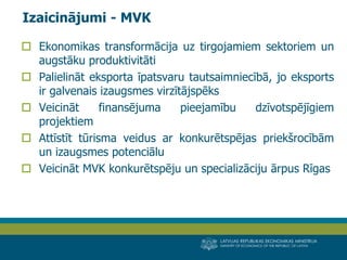 LATVIJAS REPUBLIKAS EKONOMIKAS MINISTRIJA 
MINISTRY OF ECONOMICS OF THE REPUBLIC OF LATVIA 
10 
Ekonomikas transformācija uz tirgojamiem sektoriem un augstāku produktivitāti 
Palielināt eksporta īpatsvaru tautsaimniecībā, jo eksports ir galvenais izaugsmes virzītājspēks 
Veicināt finansējuma pieejamību dzīvotspējīgiem projektiem 
Attīstīt tūrisma veidus ar konkurētspējas priekšrocībām un izaugsmes potenciālu 
Veicināt MVK konkurētspēju un specializāciju ārpus Rīgas 
Izaicinājumi - MVK  