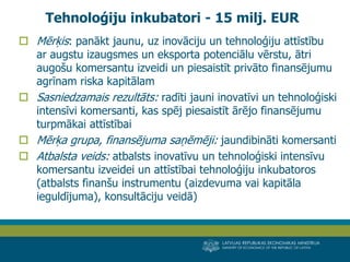 LATVIJAS REPUBLIKAS EKONOMIKAS MINISTRIJA 
MINISTRY OF ECONOMICS OF THE REPUBLIC OF LATVIA 
12 
Mērķis: panākt jaunu, uz inovāciju un tehnoloģiju attīstību ar augstu izaugsmes un eksporta potenciālu vērstu, ātri augošu komersantu izveidi un piesaistīt privāto finansējumu agrīnam riska kapitālam 
Sasniedzamais rezultāts: radīti jauni inovatīvi un tehnoloģiski intensīvi komersanti, kas spēj piesaistīt ārējo finansējumu turpmākai attīstībai 
Mērķa grupa, finansējuma saņēmēji: jaundibināti komersanti 
Atbalsta veids: atbalsts inovatīvu un tehnoloģiski intensīvu komersantu izveidei un attīstībai tehnoloģiju inkubatoros (atbalsts finanšu instrumentu (aizdevuma vai kapitāla ieguldījuma), konsultāciju veidā) 
Tehnoloģiju inkubatori - 15 milj. EUR  