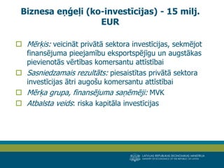 LATVIJAS REPUBLIKAS EKONOMIKAS MINISTRIJA 
MINISTRY OF ECONOMICS OF THE REPUBLIC OF LATVIA 
14 
Mērķis: veicināt privātā sektora investīcijas, sekmējot finansējuma pieejamību eksportspējīgu un augstākas pievienotās vērtības komersantu attīstībai 
Sasniedzamais rezultāts: piesaistītas privātā sektora investīcijas ātri augošu komersantu attīstībai 
Mērķa grupa, finansējuma saņēmēji: MVK 
Atbalsta veids: riska kapitāla investīcijas 
Biznesa eņģeļi (ko-investīcijas) - 15 milj. EUR  